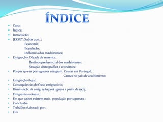 ÍNDICE Capa;Índice;Introdução; JERSEY: Sabias que…;                     Economia;                     População;                     Influencia dos madeirenses;Emigração: Década de sessenta;                          Destinos preferencial dos madeirenses;                          Situação demográfica e económica; Porque que os portugueses emigram: Causas em Portugal;                                                                      Causas no país de acolhimento;Emigração ilegal;
