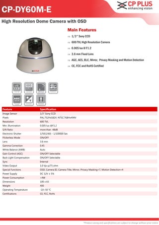 CP-DY60M-E
High Resolution Dome Camera with OSD
                                                  Main Features
                                                     1/3" Sony CCD
                                                     600 TVL High Resolution Camera
                                                     0.005 lux @ F1.2
                                                     3.6 mm Fixed Lens
                                                     AGC, AES, BLC, Mirror, Privacy Masking and Motion Detection
                                                     CE, FCC and RoHS Certified




Feature                   Specification
Image Sensor              1/3" Sony CCD
Pixels                    PAL:752Hx582V, NTSC:768Hx494V
Resolution                600 TVL
Min. Illumination         0.005 lux @F1.2
S/N Ratio                 more than 48dB
Electronic Shutter        1/50(1/60) - 1/100000 Sec
Flickerless Mode          ON/OFF
Lens                      3.6 mm
Gamma Correction          0.45
White Balance (AWB)       Auto
Gain Control (AGC)        ON/OFF Selectable
Back Light Compensation   ON/OFF Selectable
Sync                      Internal
Video Output              1.0 Vp-p/75 ohm
Special Functions         OSD, Camera ID, Camera Title, Mirror, Privacy Masking=7, Motion Detection=4
Power Supply              DC 12V ± 5%
Power Consumption         <4W
Dimensions                100 x 65
Weight                    400
Operating Temperature     -10~50 °C
Certifications            CE, FCC, RoHs




                                                                 *Product casing and specifications are subject to change without prior notice
 