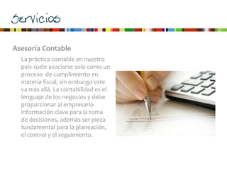 Servicios
Asesoría	
  Contable
La	
  práctica	
  contable	
  en	
  nuestro	
  
país	
  suele	
  asociarse	
  solo	
  como	
  un	
  
proceso	
  	
  de	
  cumplimiento	
  en	
  
materia	
  fiscal,	
  sin	
  embargo	
  este	
  
va	
  más	
  allá.	
  La	
  contabilidad	
  es	
  el	
  
lenguaje	
  de	
  los	
  negocios	
  y	
  debe	
  
proporcionar	
  al	
  empresario	
  
información	
  clave	
  para	
  la	
  toma	
  
de	
  decisiones,	
  además	
  ser	
  pieza	
  
fundamental	
  para	
  la	
  planeación,	
  
el	
  control	
  y	
  el	
  seguimiento.
 