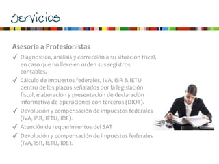 Servicios
Asesoría	
  a	
  Profesionistas
✓ Diagnostico,	
  análisis	
  y	
  corrección	
  a	
  su	
  situación	
  fiscal,	
  
en	
  caso	
  que	
  no	
  lleve	
  en	
  orden	
  sus	
  registros	
  
contables.
✓ Cálculo	
  de	
  impuestos	
  federales,	
  IVA,	
  ISR	
  &	
  IETU	
  
dentro	
  de	
  los	
  plazos	
  señalados	
  por	
  la	
  legislación	
  
fiscal,	
  elaboración	
  y	
  presentación	
  de	
  declaración	
  
informativa	
  de	
  operaciones	
  con	
  terceros	
  (DIOT).	
  
✓ Devolución	
  y	
  compensación	
  de	
  impuestos	
  federales	
  
(IVA,	
  ISR,	
  IETU,	
  IDE).
✓ Atención	
  de	
  requerimientos	
  del	
  SAT
✓ Devolución	
  y	
  compensación	
  de	
  impuestos	
  federales	
  
(IVA,	
  ISR,	
  IETU,	
  IDE).
 