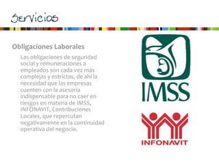 Servicios
Obligaciones	
  Laborales
Las	
  obligaciones	
  de	
  seguridad	
  
social	
  y	
  remuneraciones	
  a	
  
empleados	
  son	
  cada	
  vez	
  más	
  
complejas	
  y	
  estrictas,	
  de	
  ahí	
  la	
  
necesidad	
  que	
  las	
  empresas	
  
cuenten	
  con	
  la	
  asesoría	
  
indispensable	
  para	
  no	
  caer	
  en	
  
riesgos	
  en	
  materia	
  de	
  IMSS,	
  
INFONAVIT,	
  Contribuciones	
  
Locales,	
  que	
  repercutan	
  
negativamente	
  en	
  la	
  continuidad	
  
operativa	
  del	
  negocio.	
  
 