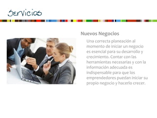 Servicios
Nuevos	
  Negocios
Una	
  correcta	
  planeación	
  al	
  
momento	
  de	
  iniciar	
  un	
  negocio	
  
es	
  esencial	
  para	
  su	
  desarrollo	
  y	
  
crecimiento.	
  Contar	
  con	
  las	
  
herramientas	
  necesarias	
  y	
  con	
  la	
  
información	
  adecuada	
  es	
  
indispensable	
  para	
  que	
  los	
  
emprendedores	
  puedan	
  iniciar	
  su	
  
propio	
  negocio	
  y	
  hacerlo	
  crecer.	
  
 