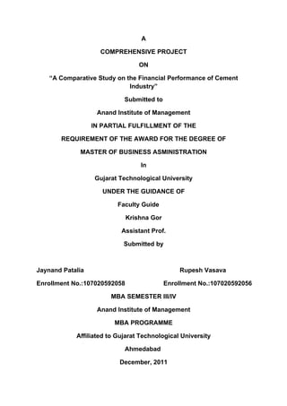 A

                    COMPREHENSIVE PROJECT

                                  ON

    “A Comparative Study on the Financial Performance of Cement
                             Industry”

                            Submitted to

                   Anand Institute of Management

                  IN PARTIAL FULFILLMENT OF THE

       REQUIREMENT OF THE AWARD FOR THE DEGREE OF

             MASTER OF BUSINESS ASMINISTRATION

                                  In

                  Gujarat Technological University

                     UNDER THE GUIDANCE OF

                          Faculty Guide

                              Krishna Gor

                           Assistant Prof.

                            Submitted by



Jaynand Patalia                                 Rupesh Vasava

Enrollment No.:107020592058                 Enrollment No.:107020592056

                       MBA SEMESTER III/IV

                   Anand Institute of Management

                         MBA PROGRAMME

            Affiliated to Gujarat Technological University

                            Ahmedabad

                          December, 2011
 
