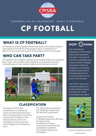 CP FOOTBALL
C E R E B R A L P A L S Y A W A R E N E S S - W H A T I S P O S S I B L E ?
WHAT IS CP FOOTBALL?
CP Football was developed to allow individuals with Cerebral Palsy to
participate in the World's most popular sport. It comprises of 7
players in each team and a game of two halves of 30 minutes each.
CLASSIFICATION
The goal of CP Football
classification is to ensure all
teams are fairly balanced. Each
team of seven players must have
at least one FT1 player on the
field at all times and is not
permitted to have more than
one FT3 player on the field at a
time.
IFCPF
The International
Federation of CP Football
follows and represents
the sport. It has over 40
members worldwide and
unites countries, Football
Associations, National
Paralympic Committes,
disability organisations
and participants from
across the world via the
game of CP Football
The IFCPF's vision is for
"Global Recognition of
Cerebral Palsy Football
as a Dynamic World
Class Paralympic Sport"
FT1: Most severe impairment
FT2: Moderate impairment
FT3: Minimal impairment
Impairment Profiles
A:  Bilateral spasticity affecting
the lower limbs
B: Athetosis or Ataxia -
involuntary movement and
coordination problems
C: Unilateral spasticity or
hemiplegia
WHO CAN TAKE PART?
CP Football is for ambulant athletes with Cerebral Palsy or an acquired
brain injury, and is a team sport played as a recreational activity or
competitevely at club, national, regional and international level.
www.ifcpf.com
www.cpisra.org/sport/cp-football/
 