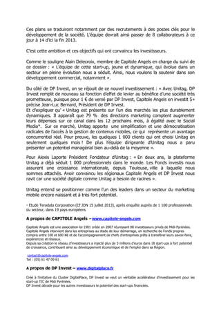 Ces plans se traduiront notamment par des recrutements à des postes clés pour le
développement de la société. L’équipe devrait ainsi passer de 8 collaborateurs à ce
jour à 14 d’ici la fin 2013.
C’est cette ambition et ces objectifs qui ont convaincu les investisseurs.
Comme le souligne Alain Delecroix, membre de Capitole Angels en charge du suivi de
ce dossier : « L’équipe de cette start-up, jeune et dynamique, qui évolue dans un
secteur en pleine évolution nous a séduit. Ainsi, nous voulons la soutenir dans son
développement commercial, notamment ».
Du côté de DP Invest, on se réjouit de ce nouvel investissement : « Avec Unitag, DP
Invest remplit de nouveau sa fonction d’effet de levier au bénéfice d’une société très
prometteuse, puisque pour 1 € de versé par DP Invest, Capitole Angels en investit 5»
précise Jean-Luc Bernard, Président de DP Invest.
Et d’expliquer qu’ « Unitag est présente sur l’un des marchés les plus durablement
dynamiques. Il apparaît que 79 % des directions marketing comptent augmenter
leurs dépenses sur ce canal dans les 12 prochains mois, à égalité avec le Social
Media*. Sur ce marché, Unitag apporte une simplification et une démocratisation
radicales de l’accès à la gestion de contenus mobiles, ce qui représente un avantage
concurrentiel réel. Pour preuve, les quelques 1 000 clients qui ont choisi Unitag en
seulement quelques mois ! De plus l’équipe dirigeante d’Unitag nous a paru
présenter un potentiel managérial bien au-delà de la moyenne ».
Pour Alexis Laporte Président Fondateur d’Unitag : « En deux ans, la plateforme
Unitag a déjà séduit 1 000 professionnels dans le monde. Les Fonds investis nous
assurent une croissance internationale, depuis Toulouse, ville à laquelle nous
sommes attachés. Avoir convaincu les régionaux Capitole Angels et DP Invest nous
ravit car une société digitale comme Unitag a besoin de racines ».
Unitag entend se positionner comme l’un des leaders dans un secteur du marketing
mobile encore naissant et à très fort potentiel.
* Etude Teradata Corporation (Cf JDN 15 juillet 2013), après enquête auprès de 1 100 professionnels
du secteur, dans 19 pays européens
A propos de CAPITOLE Angels – www.capitole-angels.com
Capitole Angels est une association loi 1901 créée en 2007 réunissant 80 investisseurs privés de Midi-Pyrénées.
Capitole Angels intervient dans les entreprises au stade de leur démarrage, en recherche de Fonds propres
compris entre 100 et 600 K€ et de l’accompagnement de chefs d’entreprises prêts à transférer leurs savoir-faire,
expériences et réseaux.
Depuis sa création le réseau d’investisseurs a injecté plus de 3 millions d’euros dans 18 start-ups à fort potentiel
de croissance, contribuant ainsi au développement économique et de l’emploi dans sa Région.
contact@capitole-angels.com
Tel : (05) 61 47 09 61
A propos de DP Invest – www.digitalplace.fr
Créé à l’initiative du Cluster DigitalPlace, DP Invest se veut un véritable accélérateur d’investissement pour les
start-up TIC de Midi Pyrénées.
DP Invest décode pour les autres investisseurs le potentiel des start-ups financées.
 