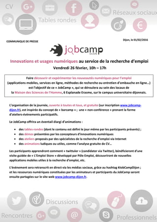 COMMUNIQUE DE PRESSE
Dijon, le 01/02/2016
Innovations et usages numériques au service de la recherche d’emploi
Vendredi 26 février, 10h – 17h
L’organisation de la journée, ouverte à toutes et tous, et gratuite (sur inscription www.jobcamp-
dijon.fr), est inspirée du concept de « barcamp » ; une « non-conférence » prenant la forme
d’ateliers-évènements participatifs.
Le JobCamp offrira un éventail élargi d’animations :
• des tables-rondes (dont le contenu est défini le jour même par les participants présents) ;
• des démos présentées par les concepteurs d’innovations numériques
• des ateliers proposés par des spécialistes de la recherche d’emploi via Internet
• des animations ludiques ou utiles, comme l’analyse gratuite de CV…
Les participants apprendront comment « twittuler » (candidater via Twitter), bénéficieront d’une
visite guidée de « L’Emploi Store » développé par Pôle Emploi, découvriront de nouvelles
applications mobiles utiles à la recherche d’emploi, etc.
L’événement sera retranscrit en direct via les médias sociaux, grâce au hashtag #JobCampDijon ;
et les ressources numériques constituées par les animateurs et participants du JobCamp seront
ensuite partagées sur le site web www.jobcamp-dijon.fr.
Faire découvrir et expérimenter les nouveautés numériques pour l’emploi
(applications mobiles, services en ligne, méthodes de recherche ou entretien d’embauche en ligne…)
est l’objectif de ce « JobCamp », qui se déroulera au sein des locaux de
la Maison des Sciences de l’Homme, 6 Esplanade Erasme, sur le campus universitaire dijonnais.
 