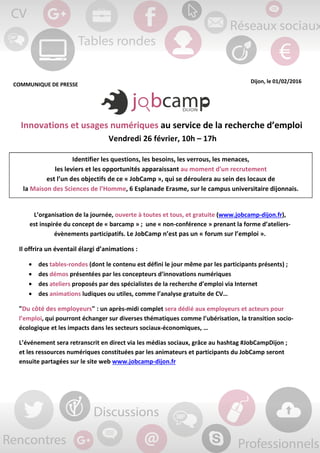 COMMUNIQUE DE PRESSE
Dijon, le 01/02/2016
Innovations et usages numériques au service de la recherche d’emploi
Vendredi 26 février, 10h – 17h
L’organisation de la journée, ouverte à toutes et tous, et gratuite (www.jobcamp-dijon.fr),
est inspirée du concept de « barcamp » ; une « non-conférence » prenant la forme d’ateliers-
évènements participatifs. Le JobCamp n’est pas un « forum sur l’emploi ».
Il offrira un éventail élargi d’animations :
• des tables-rondes (dont le contenu est défini le jour même par les participants présents) ;
• des démos présentées par les concepteurs d’innovations numériques
• des ateliers proposés par des spécialistes de la recherche d’emploi via Internet
• des animations ludiques ou utiles, comme l’analyse gratuite de CV…
"Du côté des employeurs" : un après-midi complet sera dédié aux employeurs et acteurs pour
l’emploi, qui pourront échanger sur diverses thématiques comme l’ubérisation, la transition socio-
écologique et les impacts dans les secteurs sociaux-économiques, …
L’événement sera retranscrit en direct via les médias sociaux, grâce au hashtag #JobCampDijon ;
et les ressources numériques constituées par les animateurs et participants du JobCamp seront
ensuite partagées sur le site web www.jobcamp-dijon.fr
Identifier les questions, les besoins, les verrous, les menaces,
les leviers et les opportunités apparaissant au moment d'un recrutement
est l’un des objectifs de ce « JobCamp », qui se déroulera au sein des locaux de
la Maison des Sciences de l’Homme, 6 Esplanade Erasme, sur le campus universitaire dijonnais.
 