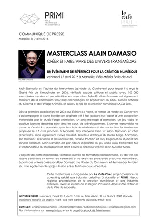  
	
  
	
  
	
  
	
  
	
  
COMMUNIQUÉ DE PRESSE
Marseille, le 7 avril 2015
MASTERCLASS ALAIN DAMASIO
CRÉER ET FAIRE VIVRE DES UNIVERS TRANSMÉDIAS
UN ÉVÉNEMENT DE RÉFÉRENCE POUR LA CRÉATION NUMÉRIQUE
vendredi 17 avril 2015 à Marseille, Pôle Média Belle de Mai
Alain Damasio est l’auteur du livre-univers La Horde du Contrevent pour lequel il a reçu le
Grand Prix de l’Imaginaire en 2006, véritable succès critique et public avec 100 000
exemplaires vendus et une réédition en cours chez Folio-SF. Alain Damasio est également
Président de la commission "nouvelles technologies en production" du CNC, Centre national
du Cinéma et de l’Image Animée, et a reçu le prix de la création numérique SACD 2014.
Dès sa première publication en 2004 aux Éditions La Volte, le roman La Horde du Contrevent
s’accompagne d’ « une bande-son originale » et il fait aujourd’hui l’objet d’une adaptation
transmédia par le studio Forge Animation. Un long-métrage d’animation, un jeu vidéo et
plusieurs bandes-dessinées sont ainsi en cours de développement. L’univers transmédia ne
cesse de s’enrichir... pour décrypter les choix de réalisation et de production, la Masterclass
proposée le 17 avril prochain à Marseille fera intervenir bien sûr Alain Damasio en chef
d’orchestre, mais également Hervé Trouillet, directeur artistique du studio Forge Animation,
Eric Henninot, scénariste et dessinateur BD, Floriane Pochon et Tony Regnault du studio d’arts
sonores Tarabust. Alain Damasio est par ailleurs scénariste du jeu vidéo AAA Remember Me
et co-fondateur du studio DontNot dont il invite le directeur créatif, Jean-Maxime Moris.
L’objectif de cette masterclass, véritable journée de formation professionnelle, est de tirer des
leçons concrètes en termes de narrations et de choix de production d’œuvres transmédias,
à partir des univers créés par Alain Damasio : La Horde du Contrevent et Remember Me bien
sûr, mais également les projets Fusion et Les Furtifs en cours d’écriture.
Cette masterclass est organisée par Le Café Pixel, projet d’espace de
coworking dédié aux industries créatives à Marseille et PRIMI, réseau
régional professionnel de la création numérique et des industries
créatives, avec le soutien de la Région Provence-Alpes-Côte d’Azur et
de la Ville de Marseille.
INFOS PRATIQUES : vendredi 17 avril 2015, de 9h à 18h, au Pôle Média, 37 rue Guibal 13003 Marseille
Inscriptions en ligne via Digitick / Tarif : 75€ (tarif adhérents du réseau PRIMI : 55€)
CONTACT : Charlène Douchamps - charlene@primi.pro / Sébastien Choupas - lecafepixel@gmail.com
Plus d’informations sur : www.primi.pro et sur la page Facebook de l’événement
© Cyrille Choupas
 