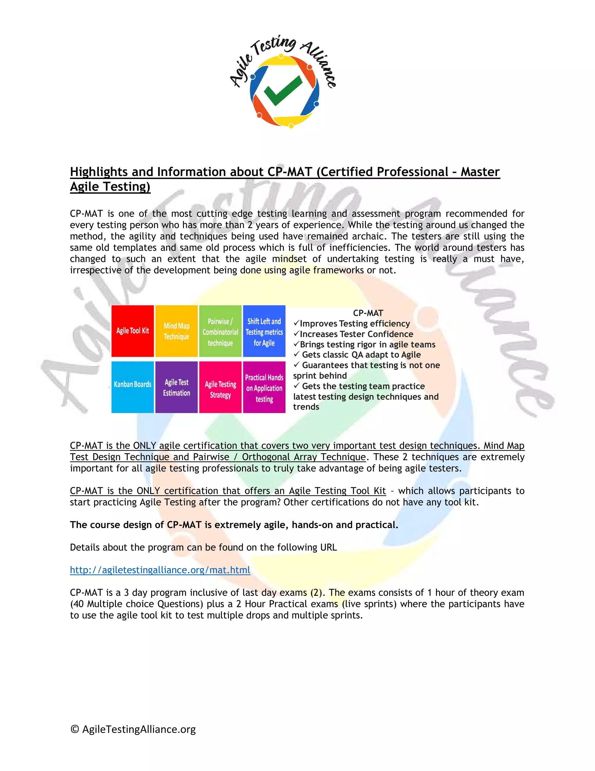 © AgileTestingAlliance.org
Highlights and Information about CP-MAT (Certified Professional – Master
Agile Testing)
CP-MAT is one of the most cutting edge testing learning and assessment program recommended for
every testing person who has more than 2 years of experience. While the testing around us changed the
method, the agility and techniques being used have remained archaic. The testers are still using the
same old templates and same old process which is full of inefficiencies. The world around testers has
changed to such an extent that the agile mindset of undertaking testing is really a must have,
irrespective of the development being done using agile frameworks or not.
CP-MAT is the ONLY agile certification that covers two very important test design techniques. Mind Map
Test Design Technique and Pairwise / Orthogonal Array Technique. These 2 techniques are extremely
important for all agile testing professionals to truly take advantage of being agile testers.
CP-MAT is the ONLY certification that offers an Agile Testing Tool Kit – which allows participants to
start practicing Agile Testing after the program? Other certifications do not have any tool kit.
The course design of CP-MAT is extremely agile, hands-on and practical.
Details about the program can be found on the following URL
http://agiletestingalliance.org/mat.html
CP-MAT is a 3 day program inclusive of last day exams (2). The exams consists of 1 hour of theory exam
(40 Multiple choice Questions) plus a 2 Hour Practical exams (live sprints) where the participants have
to use the agile tool kit to test multiple drops and multiple sprints.
CP-MAT
Improves Testing efficiency
Increases Tester Confidence
Brings testing rigor in agile teams
 Gets classic QA adapt to Agile
 Guarantees that testing is not one
sprint behind
 Gets the testing team practice
latest testing design techniques and
trends
 