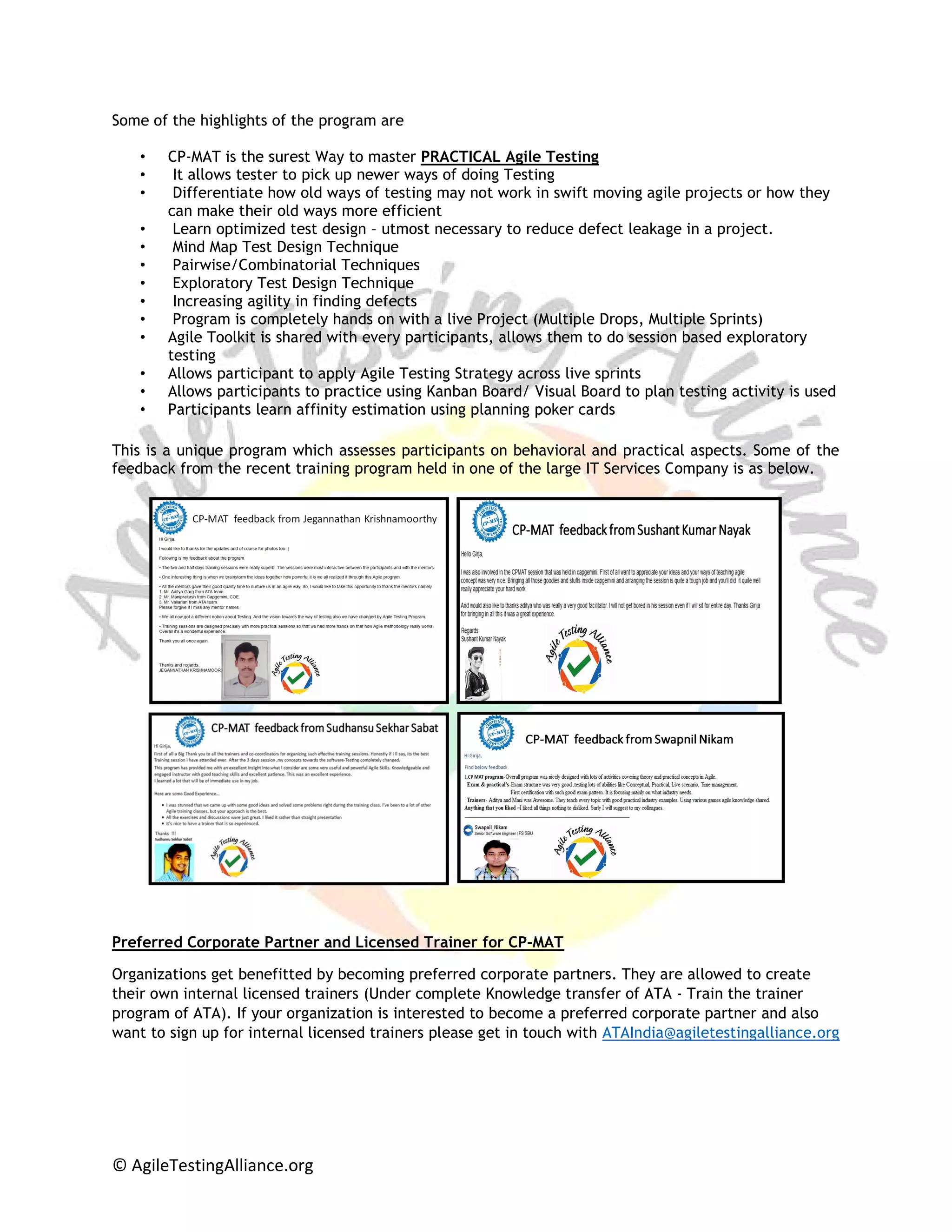 © AgileTestingAlliance.org
Some of the highlights of the program are
• CP-MAT is the surest Way to master PRACTICAL Agile Testing
• It allows tester to pick up newer ways of doing Testing
• Differentiate how old ways of testing may not work in swift moving agile projects or how they
can make their old ways more efficient
• Learn optimized test design – utmost necessary to reduce defect leakage in a project.
• Mind Map Test Design Technique
• Pairwise/Combinatorial Techniques
• Exploratory Test Design Technique
• Increasing agility in finding defects
• Program is completely hands on with a live Project (Multiple Drops, Multiple Sprints)
• Agile Toolkit is shared with every participants, allows them to do session based exploratory
testing
• Allows participant to apply Agile Testing Strategy across live sprints
• Allows participants to practice using Kanban Board/ Visual Board to plan testing activity is used
• Participants learn affinity estimation using planning poker cards
This is a unique program which assesses participants on behavioral and practical aspects. Some of the
feedback from the recent training program held in one of the large IT Services Company is as below.
Preferred Corporate Partner and Licensed Trainer for CP-MAT
Organizations get benefitted by becoming preferred corporate partners. They are allowed to create
their own internal licensed trainers (Under complete Knowledge transfer of ATA - Train the trainer
program of ATA). If your organization is interested to become a preferred corporate partner and also
want to sign up for internal licensed trainers please get in touch with ATAIndia@agiletestingalliance.org
 