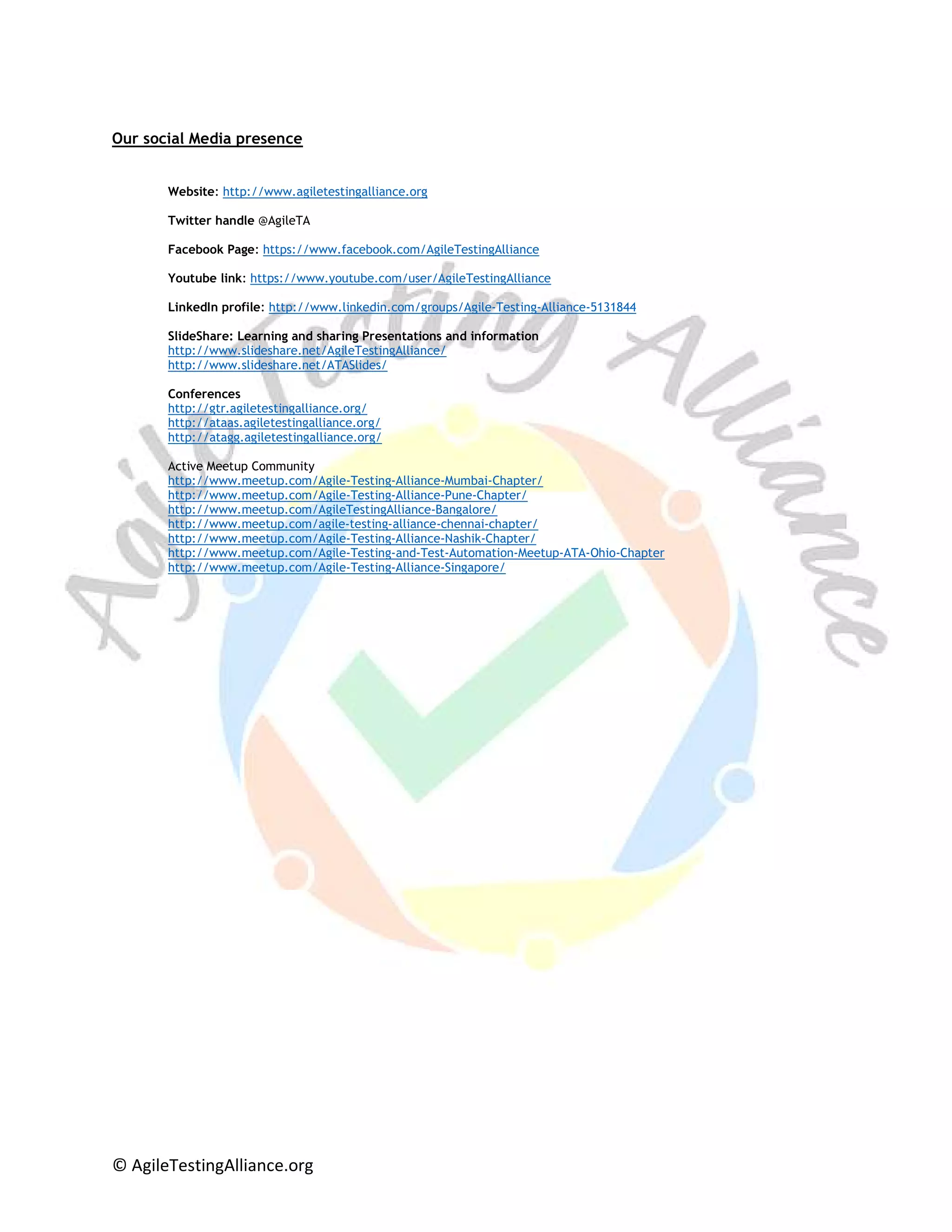 © AgileTestingAlliance.org
Our social Media presence
Website: http://www.agiletestingalliance.org
Twitter handle @AgileTA
Facebook Page: https://www.facebook.com/AgileTestingAlliance
Youtube link: https://www.youtube.com/user/AgileTestingAlliance
LinkedIn profile: http://www.linkedin.com/groups/Agile-Testing-Alliance-5131844
SlideShare: Learning and sharing Presentations and information
http://www.slideshare.net/AgileTestingAlliance/
http://www.slideshare.net/ATASlides/
Conferences
http://gtr.agiletestingalliance.org/
http://ataas.agiletestingalliance.org/
http://atagg.agiletestingalliance.org/
Active Meetup Community
http://www.meetup.com/Agile-Testing-Alliance-Mumbai-Chapter/
http://www.meetup.com/Agile-Testing-Alliance-Pune-Chapter/
http://www.meetup.com/AgileTestingAlliance-Bangalore/
http://www.meetup.com/agile-testing-alliance-chennai-chapter/
http://www.meetup.com/Agile-Testing-Alliance-Nashik-Chapter/
http://www.meetup.com/Agile-Testing-and-Test-Automation-Meetup-ATA-Ohio-Chapter
http://www.meetup.com/Agile-Testing-Alliance-Singapore/
 