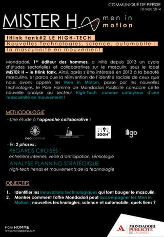 m e n i n
m o t i o nMISTER H
COMMUNIQUÉ DE PRESSE
18 mars 2014
Mondadori, 1er éditeur des hommes, a initié depuis 2013 un cycle
d’études sectorielles et collaboratives sur le masculin, sous le label
MISTER H – le tHink tank. Ainsi, après s’être intéressé en 2013 à la beauté
masculine, et parce que la réinvention de l’identité sociale de ceux que
nous avons appelé les Men in Motion, passe par les nouvelles
technologies, le Pôle Homme de Mondadori Publicité consacre cette
nouvelle analyse au secteur High-Tech, comme catalyseur d’une
t H i n k t a n k # 2 L E H I G H - T E C H
N o u v e l l e s T e c h n o l o g i e s , s c i e n c e , a u t o m o b i l e :
l a m a s c u l i n i t é e n m o u v e m e n t
- Une étude à l’approche collaborative :
- En 2 phases :
REGARDS CROISÉS :
entretiens internes, veille d’anticipation, sémiologie
ANALYSE PLANNING STRATÉGIQUE
high-tech trends et mouvements de la technologie
1. Identifier les innovations technologiques qui font bouger le masculin.
2. Montrer comment l’offre Mondadori peut accompagner les Men in
Motion : nouvelles technologies, science et automobile, quels liens ?
masculinité en mouvement !
METHODOLOGIE
OBJECTIFS
 