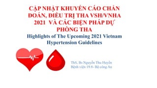CẬP NHẬT KHUYẾN CÁO CHẨN
ĐOÁN, ĐIỀU TRỊ THA VSH/VNHA
2021 VÀ CÁC BIỆN PHÁP DỰ
PHÒNG THA
Highlights of The Upcoming 2021 Vietnam
Hypertension Guidelines
ThS, Bs Nguyễn Thu Huyền
Bệnh viện 19.8- Bộ công An
 
