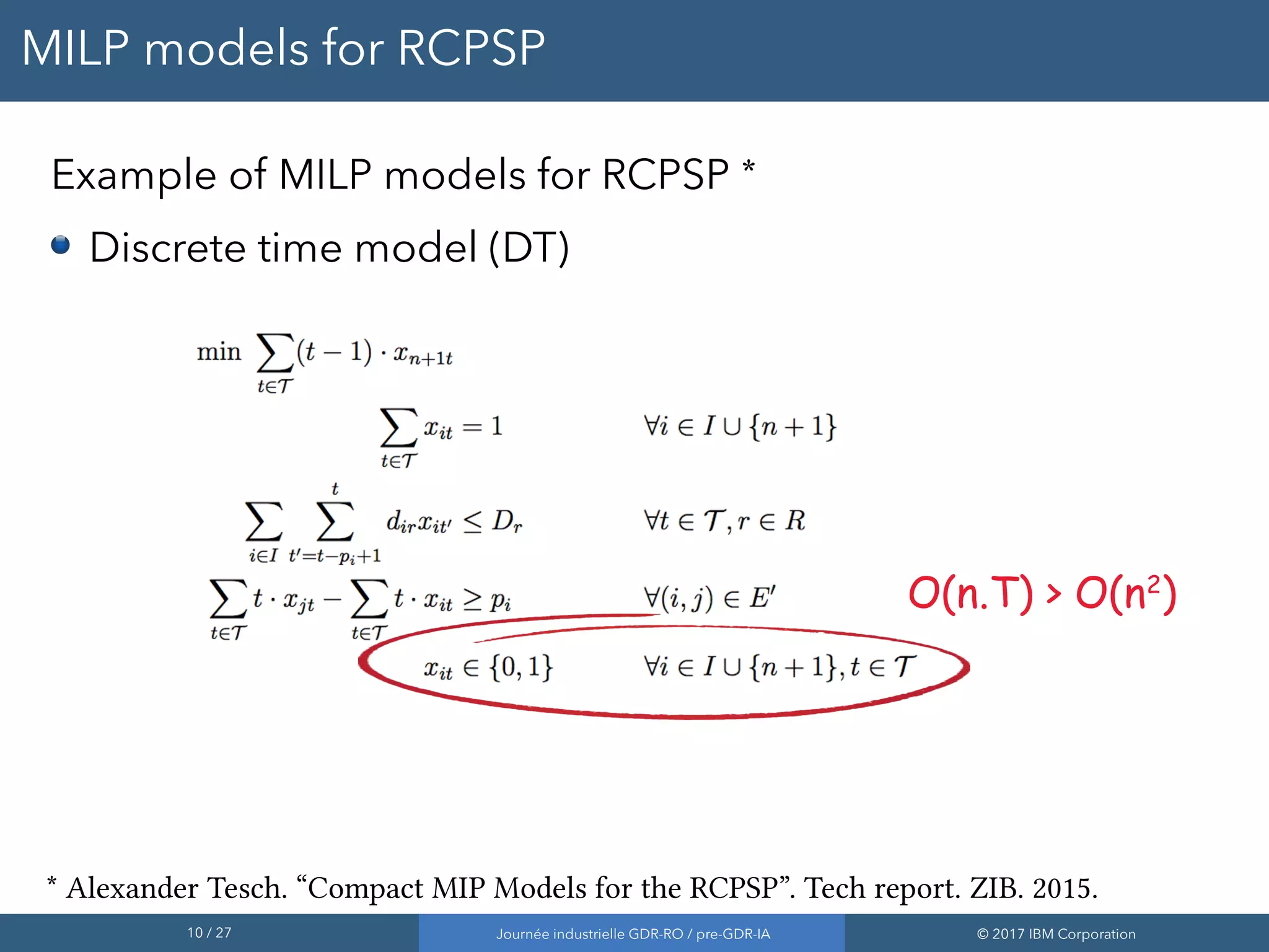 10 / 27 Journée industrielle GDR-RO / pre-GDR-IA © 2017 IBM Corporation
MILP models for RCPSP
Example of MILP models for RCPSP *
Discrete time model (DT)
* Alexander Tesch. “Compact MIP Models for the RCPSP”. Tech report. ZIB. 2015.
O(n.T) > O(n2
)
 
