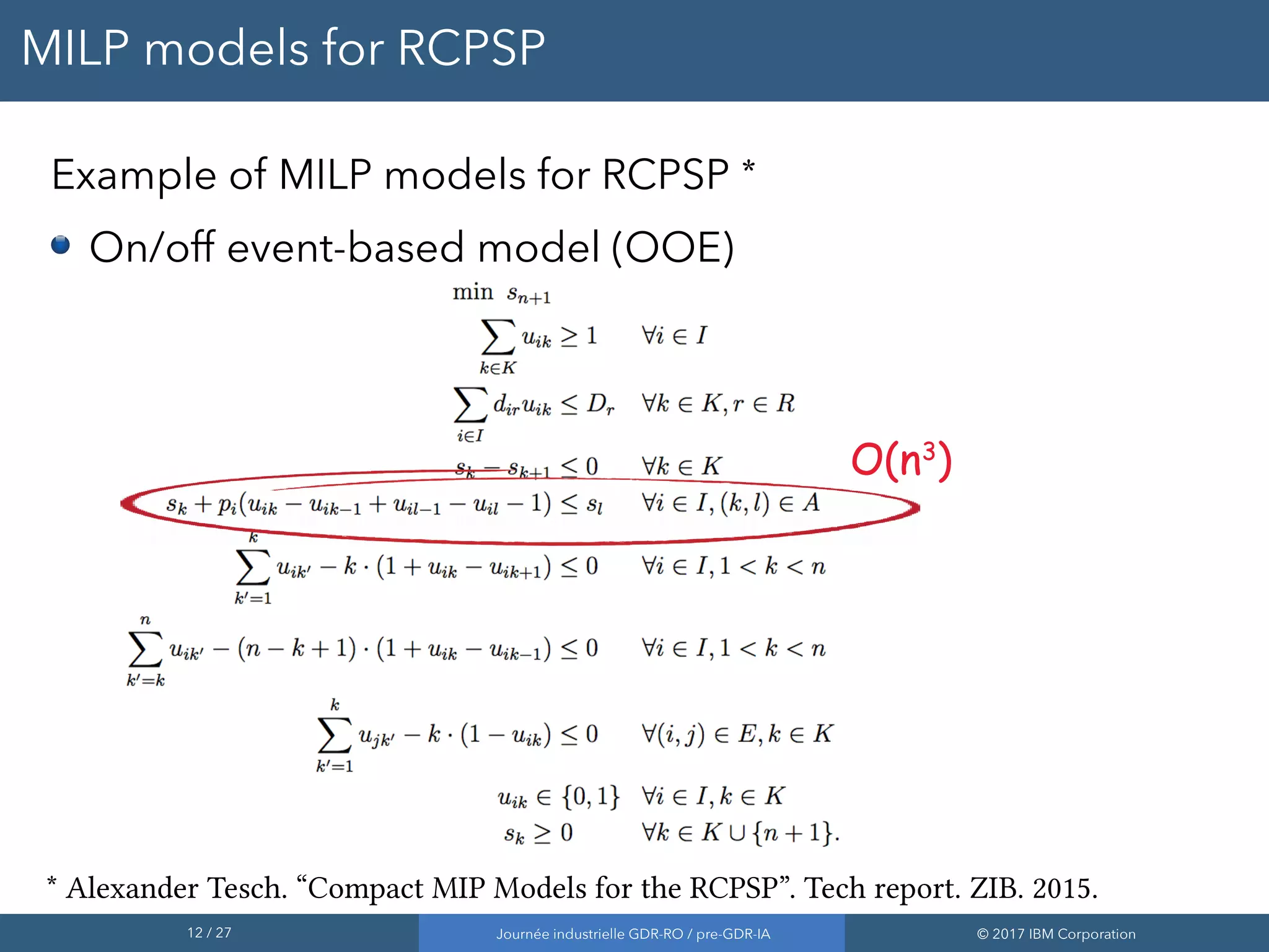 12 / 27 Journée industrielle GDR-RO / pre-GDR-IA © 2017 IBM Corporation
MILP models for RCPSP
Example of MILP models for RCPSP *
On/off event-based model (OOE)
O(n3
)O(n3
)
* Alexander Tesch. “Compact MIP Models for the RCPSP”. Tech report. ZIB. 2015.
 