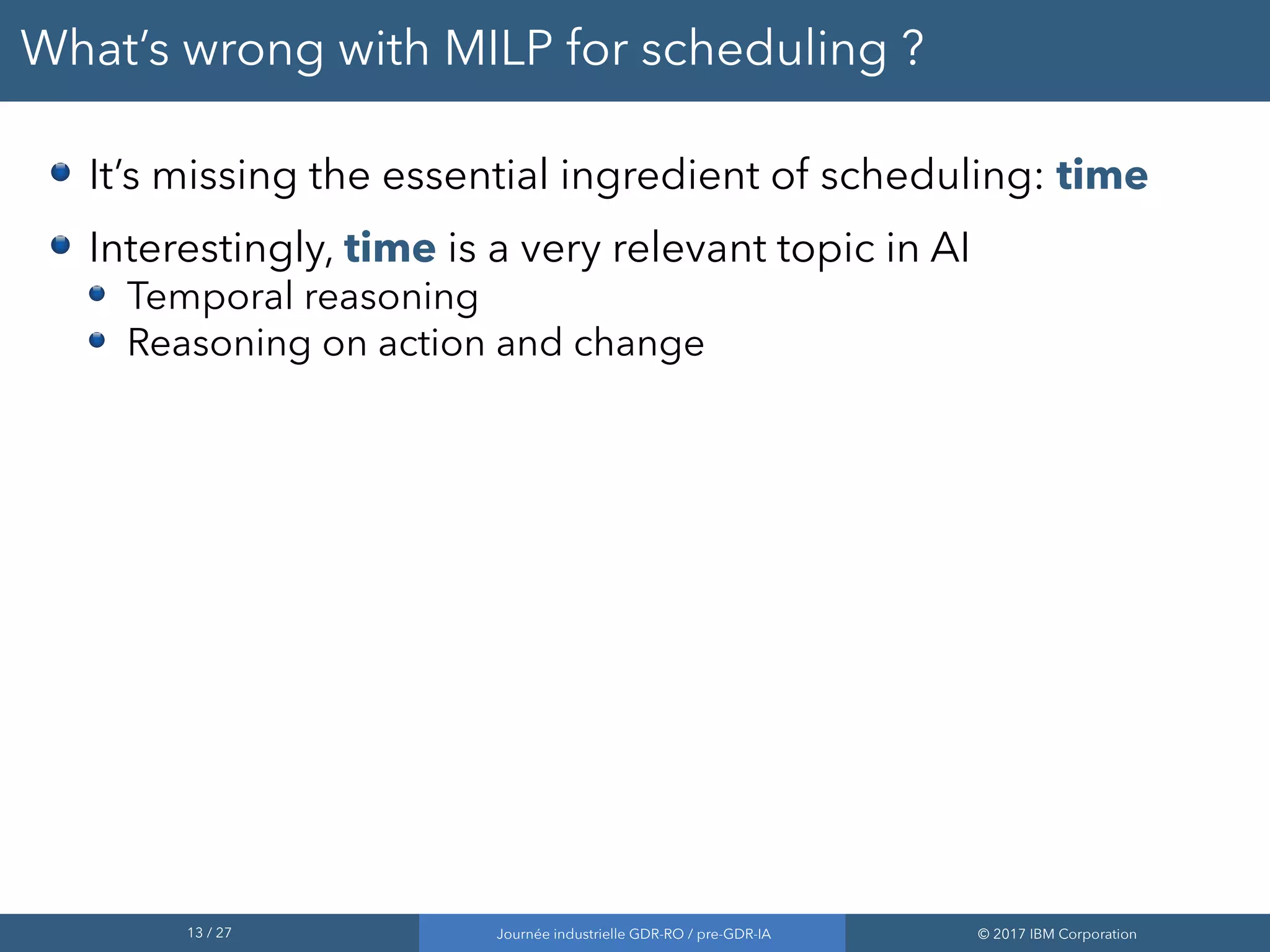 13 / 27 Journée industrielle GDR-RO / pre-GDR-IA © 2017 IBM Corporation
What’s wrong with MILP for scheduling ?
It’s missing the essential ingredient of scheduling: time
Interestingly, time is a very relevant topic in AI
Temporal reasoning
Reasoning on action and change
 
