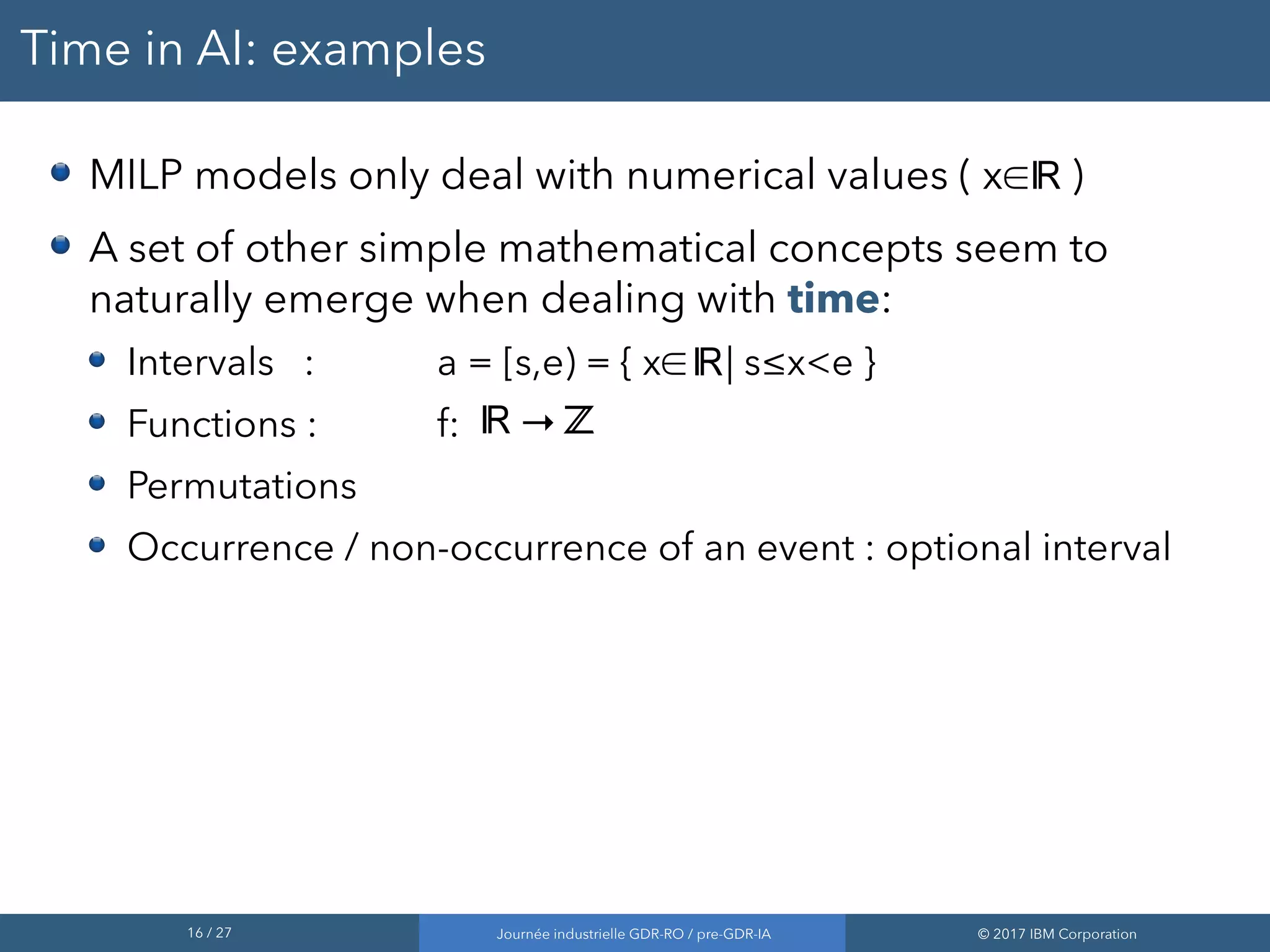 16 / 27 Journée industrielle GDR-RO / pre-GDR-IA © 2017 IBM Corporation
Time in AI: examples
MILP models only deal with numerical values ( x∈ )
A set of other simple mathematical concepts seem to
naturally emerge when dealing with time:
Intervals : a = [s,e) = { x∈ | s≤x<e }
Functions : f: →
Permutations
Occurrence / non-occurrence of an event : optional interval
ℝ
ℝ
ℝ ℤ
 