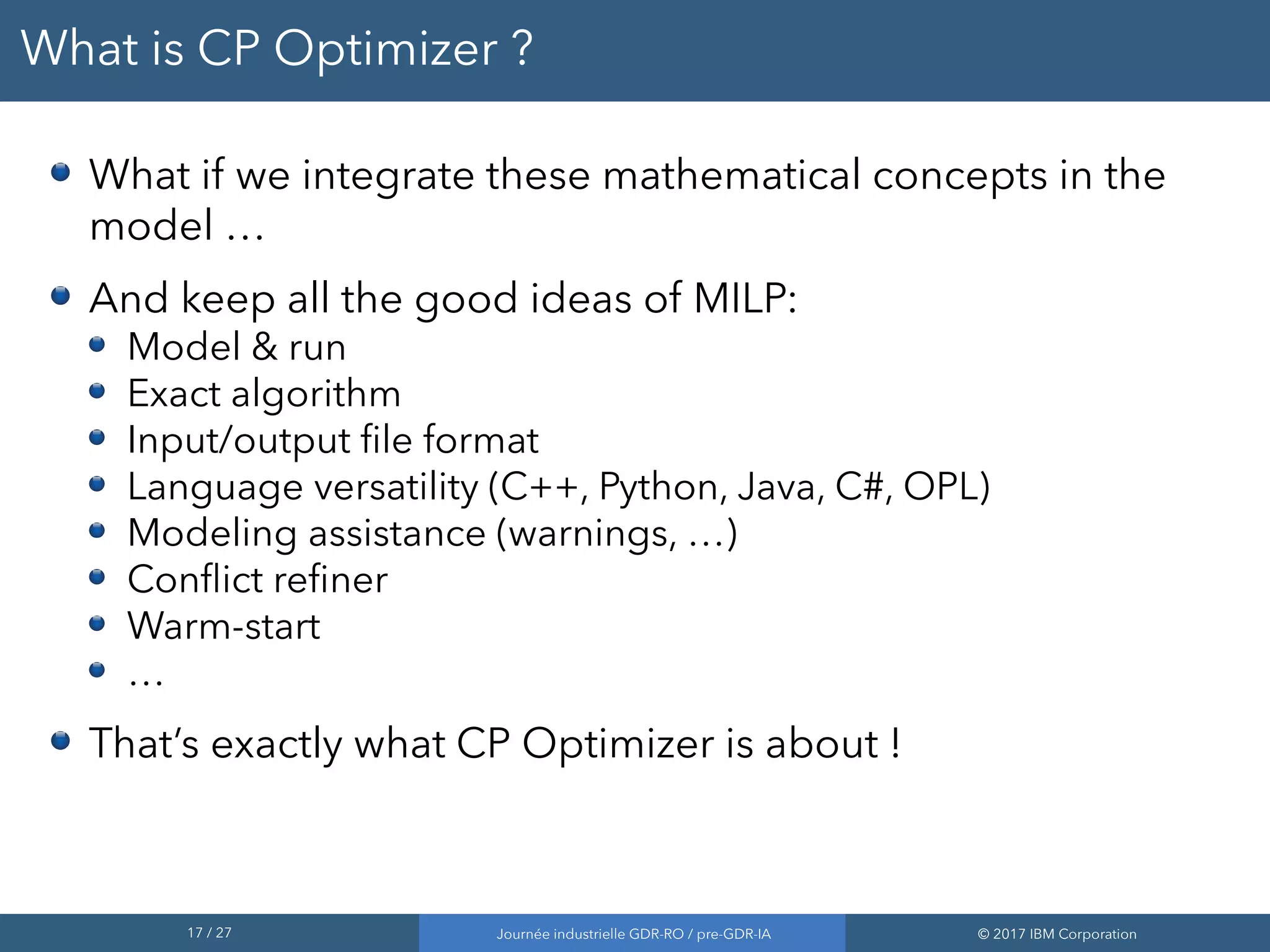 17 / 27 Journée industrielle GDR-RO / pre-GDR-IA © 2017 IBM Corporation
What is CP Optimizer ?
What if we integrate these mathematical concepts in the
model …
And keep all the good ideas of MILP:
Model & run
Exact algorithm
Input/output file format
Language versatility (C++, Python, Java, C#, OPL)
Modeling assistance (warnings, …)
Conflict refiner
Warm-start
…
That’s exactly what CP Optimizer is about !
 