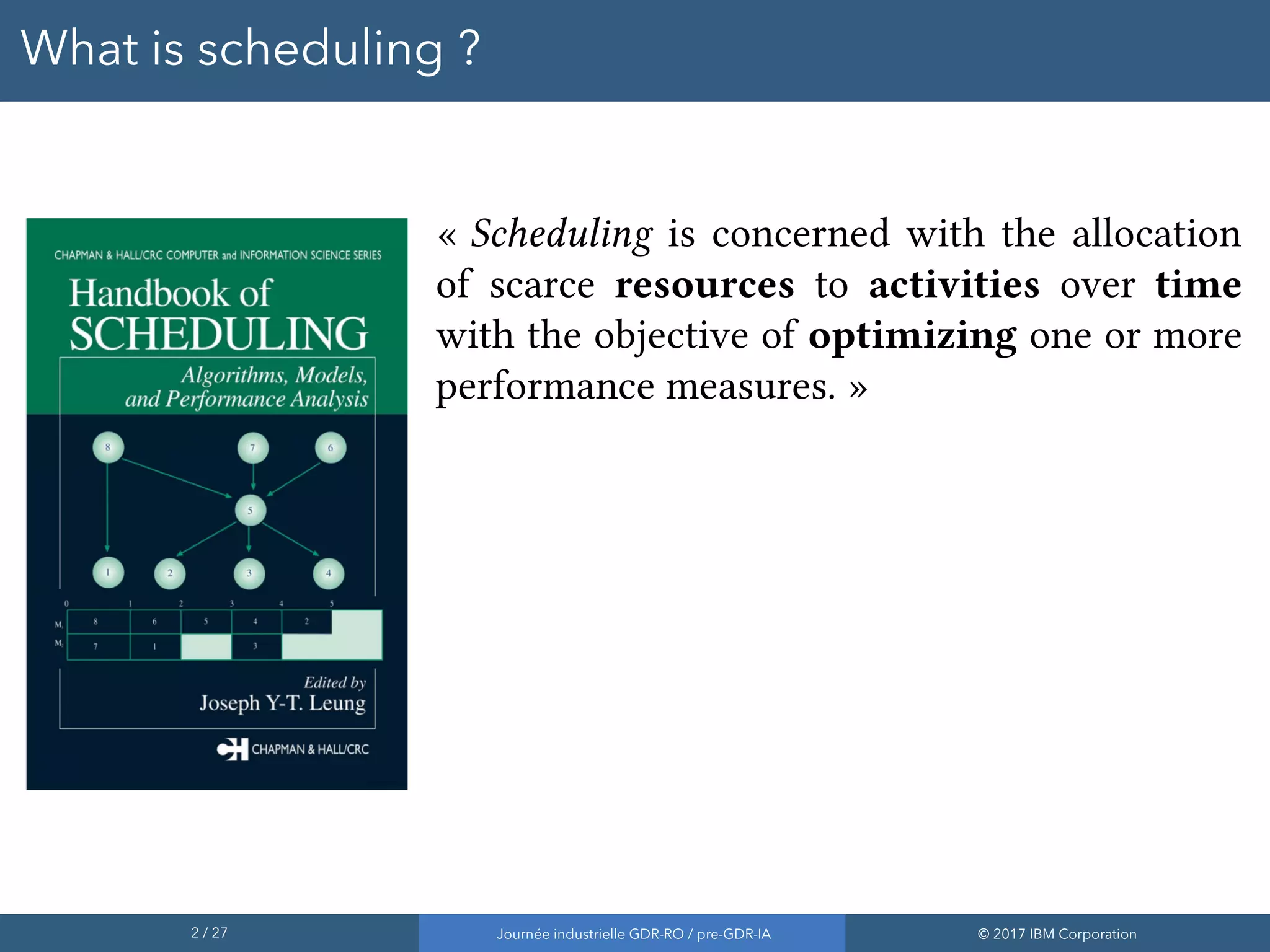 2 / 27 Journée industrielle GDR-RO / pre-GDR-IA © 2017 IBM Corporation
What is scheduling ?
« Scheduling is concerned with the allocation
of scarce resources to activities over time
with the objective of optimizing one or more
performance measures. »
 