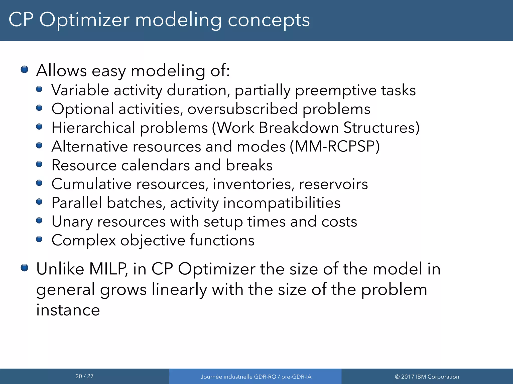 20 / 27 Journée industrielle GDR-RO / pre-GDR-IA © 2017 IBM Corporation
CP Optimizer modeling concepts
Allows easy modeling of:
Variable activity duration, partially preemptive tasks
Optional activities, oversubscribed problems
Hierarchical problems (Work Breakdown Structures)
Alternative resources and modes (MM-RCPSP)
Resource calendars and breaks
Cumulative resources, inventories, reservoirs
Parallel batches, activity incompatibilities
Unary resources with setup times and costs
Complex objective functions
Unlike MILP, in CP Optimizer the size of the model in
general grows linearly with the size of the problem
instance
 