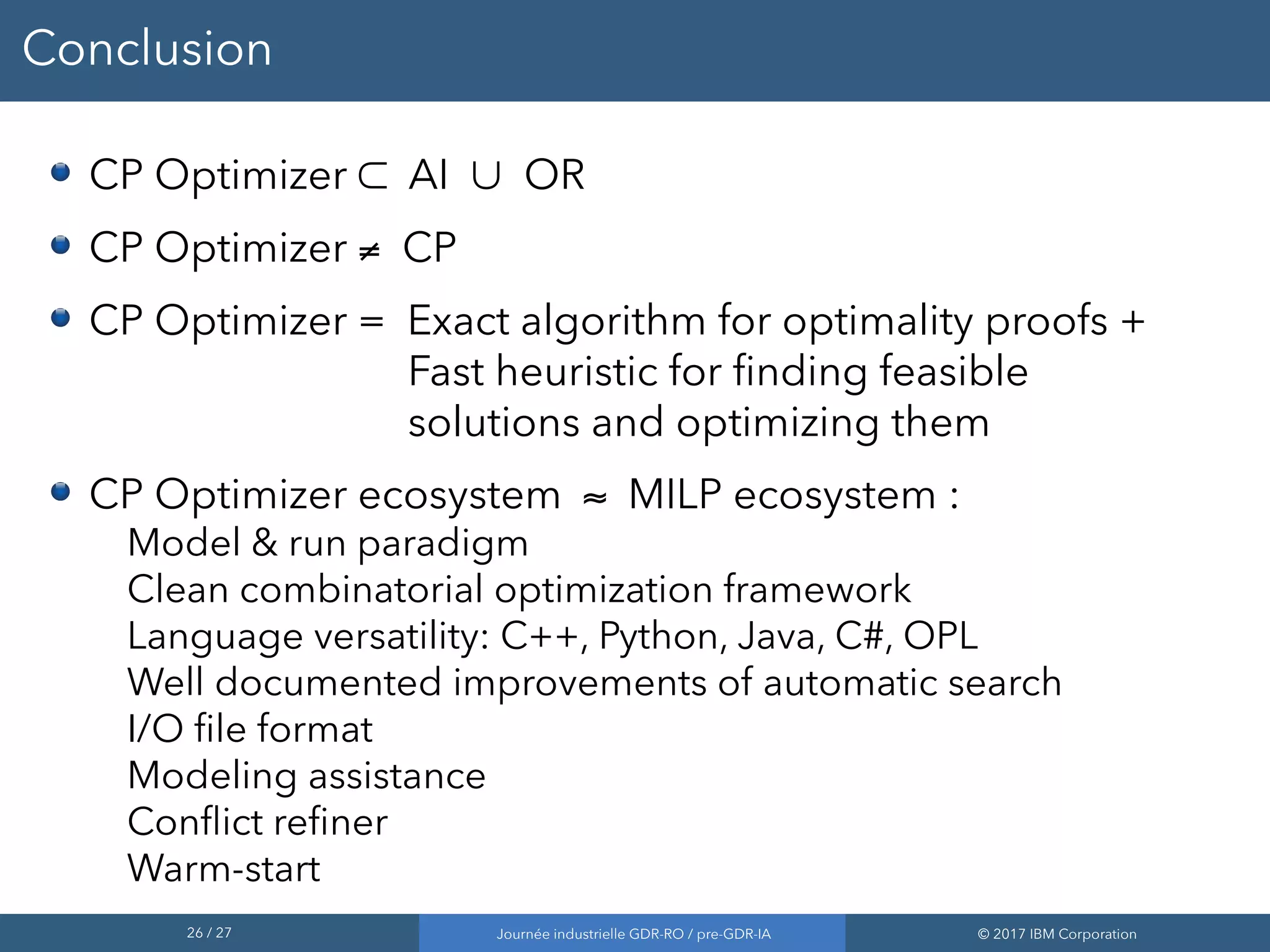 26 / 27 Journée industrielle GDR-RO / pre-GDR-IA © 2017 IBM Corporation
Conclusion
CP Optimizer ⊂ AI ∪ OR
CP Optimizer ≠ CP
CP Optimizer = Exact algorithm for optimality proofs +
Fast heuristic for finding feasible
solutions and optimizing them
CP Optimizer ecosystem ≈ MILP ecosystem :
Model & run paradigm
Clean combinatorial optimization framework
Language versatility: C++, Python, Java, C#, OPL
Well documented improvements of automatic search
I/O file format
Modeling assistance
Conflict refiner
Warm-start
 