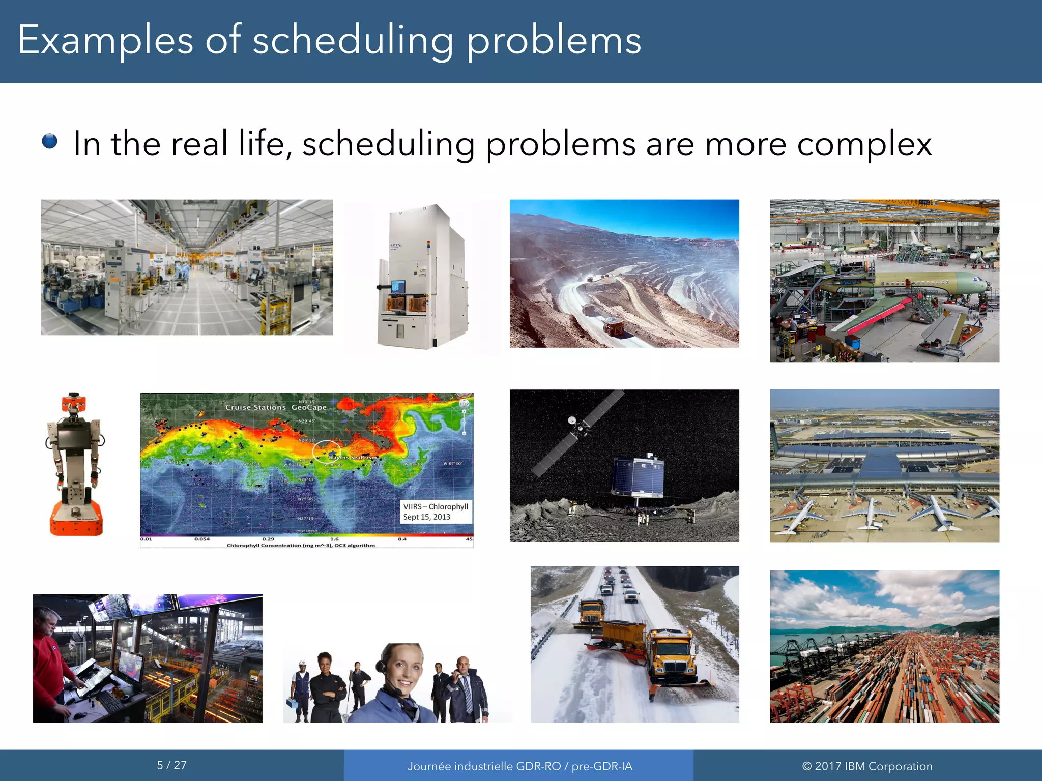 5 / 27 Journée industrielle GDR-RO / pre-GDR-IA © 2017 IBM Corporation
Examples of scheduling problems
In the real life, scheduling problems are more complex
 