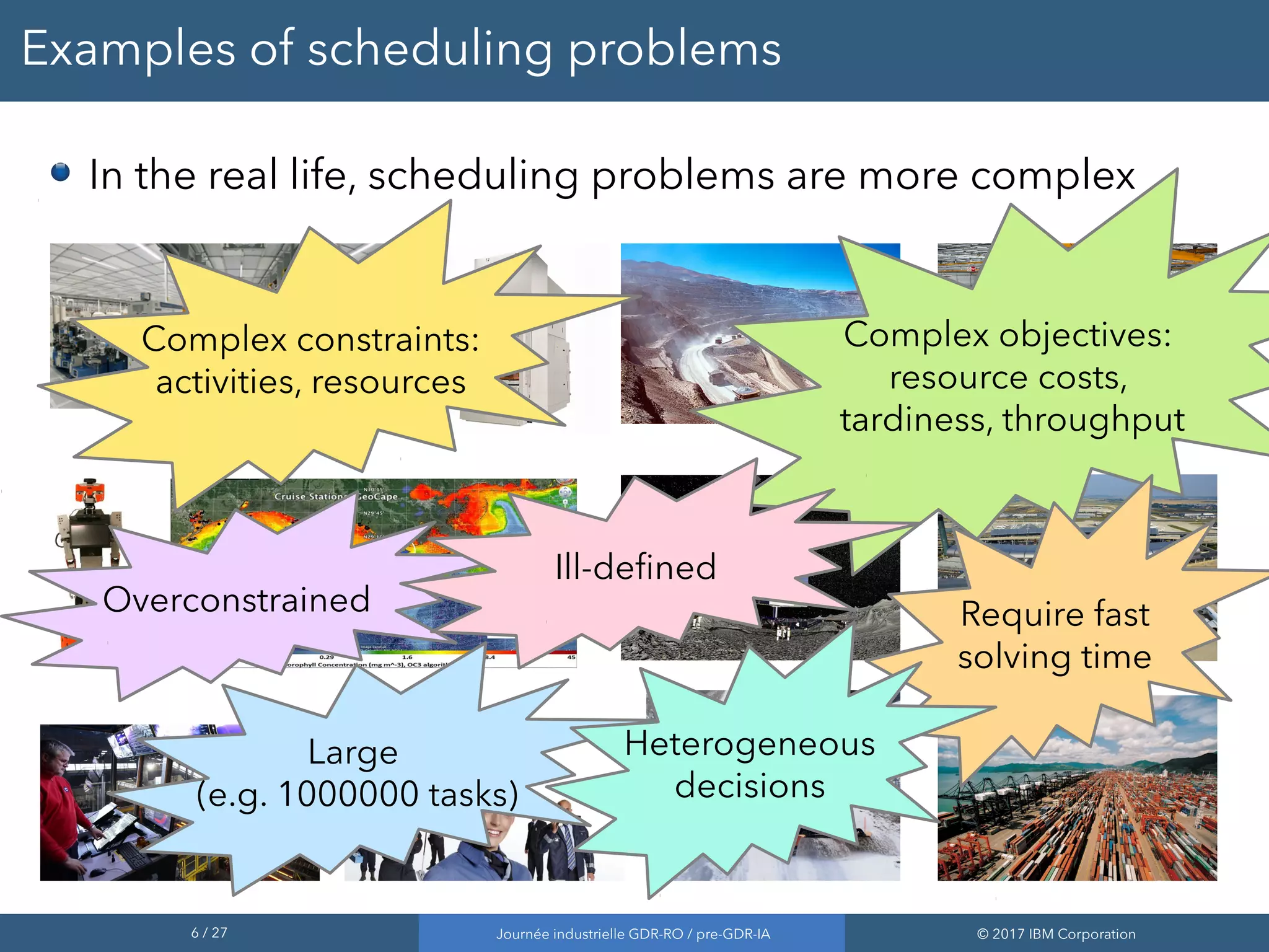 6 / 27 Journée industrielle GDR-RO / pre-GDR-IA © 2017 IBM Corporation
Examples of scheduling problems
Complex objectives:
resource costs,
tardiness, throughput
Complex constraints:
activities, resources
Overconstrained
Ill-defined
Large
(e.g. 1000000 tasks)
Require fast
solving time
In the real life, scheduling problems are more complex
Heterogeneous
decisions
 