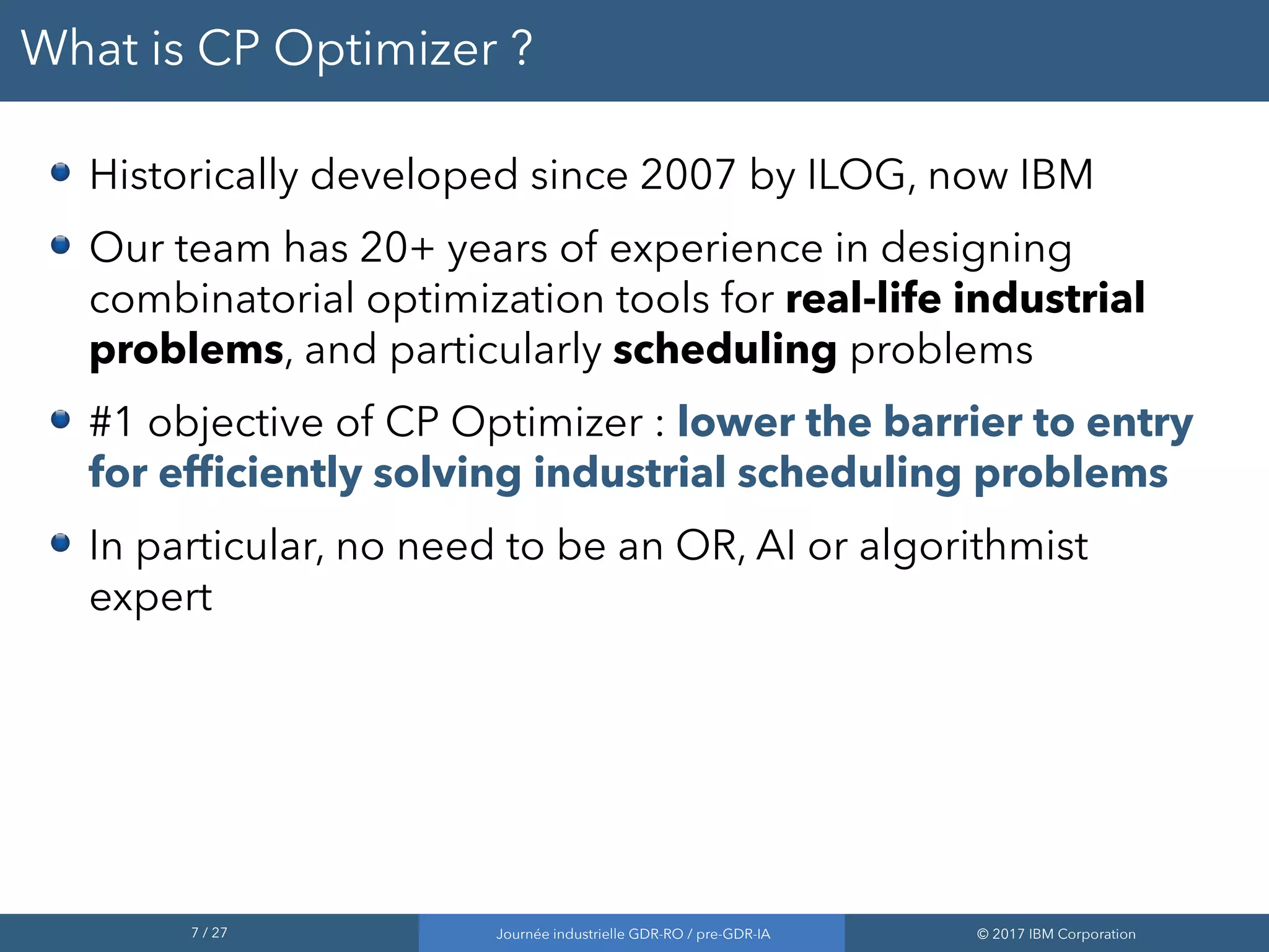 7 / 27 Journée industrielle GDR-RO / pre-GDR-IA © 2017 IBM Corporation
What is CP Optimizer ?
Historically developed since 2007 by ILOG, now IBM
Our team has 20+ years of experience in designing
combinatorial optimization tools for real-life industrial
problems, and particularly scheduling problems
#1 objective of CP Optimizer : lower the barrier to entry
for efficiently solving industrial scheduling problems
In particular, no need to be an OR, AI or algorithmist
expert
 