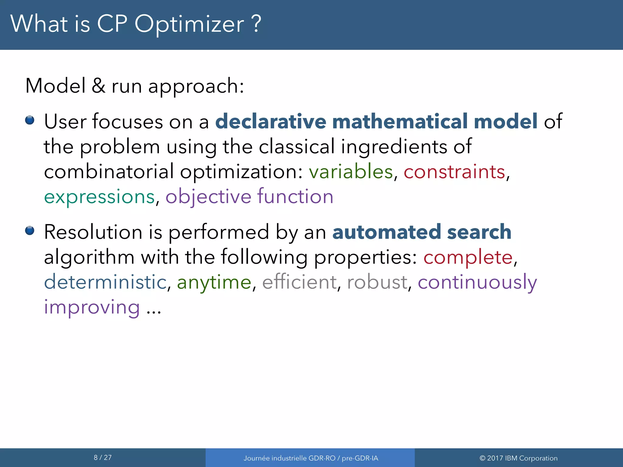 8 / 27 Journée industrielle GDR-RO / pre-GDR-IA © 2017 IBM Corporation
What is CP Optimizer ?
Model & run approach:
User focuses on a declarative mathematical model of
the problem using the classical ingredients of
combinatorial optimization: variables, constraints,
expressions, objective function
Resolution is performed by an automated search
algorithm with the following properties: complete,
deterministic, anytime, efficient, robust, continuously
improving ...
 