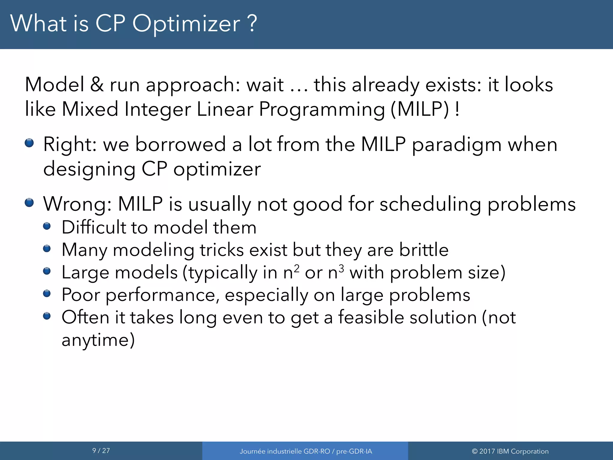 9 / 27 Journée industrielle GDR-RO / pre-GDR-IA © 2017 IBM Corporation
What is CP Optimizer ?
Model & run approach: wait … this already exists: it looks
like Mixed Integer Linear Programming (MILP) !
Right: we borrowed a lot from the MILP paradigm when
designing CP optimizer
Wrong: MILP is usually not good for scheduling problems
Difficult to model them
Many modeling tricks exist but they are brittle
Large models (typically in n2
or n3
with problem size)
Poor performance, especially on large problems
Often it takes long even to get a feasible solution (not
anytime)
 