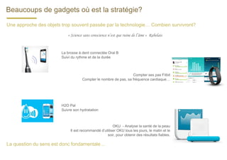 Beaucoups de gadgets où est la stratégie?
La brosse à dent connectée Oral B
Suivi du rythme et de la durée
Compter ses pas Fitbit
Compter le nombre de pas, sa fréquence cardiaque…
H2O Pal
Suivre son hydratation
OKU - Analyse la santé de la peau
Il est recommandé d’utiliser OKU tous les jours, le matin et le
soir, pour obtenir des résultats fiables.
Une approche des objets trop souvent passée par la technologie… Combien survivront?
« Science sans conscience n’est que ruine de l’âme » Rabelais
La question du sens est donc fondamentale…
 