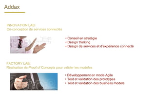 INNOVATION LAB:
Co-conception de services connectés
• Conseil en stratégie
• Design thinking
• Design de services et d’expérience connecté
FACTORY LAB:
Réalisation de Proof of Concepts pour valider les modèles
• Développement en mode Agile
• Test et validation des prototypes
• Test et validation des business models
Addax
 