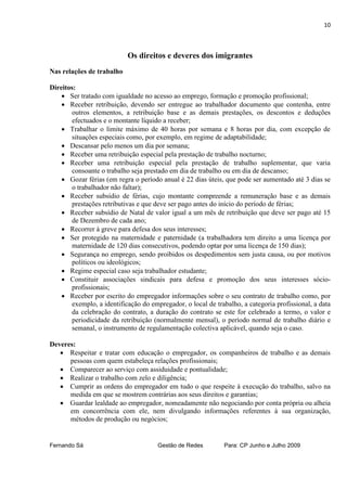 10



                            Os direitos e deveres dos imigrantes
Nas relações de trabalho

Direitos:
     Ser tratado com igualdade no acesso ao emprego, formação e promoção profissional;
     Receber retribuição, devendo ser entregue ao trabalhador documento que contenha, entre
        outros elementos, a retribuição base e as demais prestações, os descontos e deduções
        efectuados e o montante líquido a receber;
     Trabalhar o limite máximo de 40 horas por semana e 8 horas por dia, com excepção de
        situações especiais como, por exemplo, em regime de adaptabilidade;
     Descansar pelo menos um dia por semana;
     Receber uma retribuição especial pela prestação de trabalho nocturno;
     Receber uma retribuição especial pela prestação de trabalho suplementar, que varia
        consoante o trabalho seja prestado em dia de trabalho ou em dia de descanso;
     Gozar férias (em regra o período anual é 22 dias úteis, que pode ser aumentado até 3 dias se
        o trabalhador não faltar);
     Receber subsídio de férias, cujo montante compreende a remuneração base e as demais
        prestações retributivas e que deve ser pago antes do início do período de férias;
     Receber subsídio de Natal de valor igual a um mês de retribuição que deve ser pago até 15
        de Dezembro de cada ano;
     Recorrer à greve para defesa dos seus interesses;
     Ser protegido na maternidade e paternidade (a trabalhadora tem direito a uma licença por
        maternidade de 120 dias consecutivos, podendo optar por uma licença de 150 dias);
     Segurança no emprego, sendo proíbidos os despedimentos sem justa causa, ou por motivos
        políticos ou ideológicos;
     Regime especial caso seja trabalhador estudante;
     Constituir associações sindicais para defesa e promoção dos seus interesses sócio-
        profissionais;
     Receber por escrito do empregador informações sobre o seu contrato de trabalho como, por
        exemplo, a identificação do empregador, o local de trabalho, a categoria profissional, a data
        da celebração do contrato, a duração do contrato se este for celebrado a termo, o valor e
        periodicidade da retribuição (normalmente mensal), o período normal de trabalho diário e
        semanal, o instrumento de regulamentação colectiva aplicável, quando seja o caso.

Deveres:
    Respeitar e tratar com educação o empregador, os companheiros de trabalho e as demais
      pessoas com quem estabeleça relações profissionais;
    Comparecer ao serviço com assiduidade e pontualidade;
    Realizar o trabalho com zelo e diligência;
    Cumprir as ordens do empregador em tudo o que respeite à execução do trabalho, salvo na
      medida em que se mostrem contrárias aos seus direitos e garantias;
    Guardar lealdade ao empregador, nomeadamente não negociando por conta própria ou alheia
      em concorrência com ele, nem divulgando informações referentes à sua organização,
      métodos de produção ou negócios;


Fernando Sá                           Gestão de Redes         Para: CP Junho e Julho 2009
 