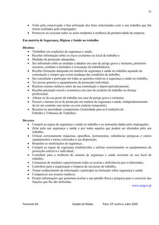 11



    Velar pela conservação e boa utilização dos bens relacionados com o seu trabalho que lhe
     forem confiados pelo empregador;
    Promover ou executar todos os actos tendentes à melhoria da produtividade da empresa.

Em matéria de Segurança, Higiene e Saúde no trabalho

Direitos:
    Ttrabalhar em condições de segurança e saúde;
    Receber informação sobre os riscos existentes no local de trabalho e
    Medidas de protecção adequadas;
    Ser informado sobre as medidas a adoptar em caso de perigo grave e iminente, primeiros
       socorros, combate a incêndios e evacuação de trabalhadores;
    Receber formação adequada em matéria de segurança e saúde no trabalho aquando da
       contratação e sempre que exista mudança das condições de trabalho;
    Ser consultado e participar em todas as questões relativas à segurança e saúde no trabalho;
    Ter acesso gratuito a equipamentos de protecção individual;
    Realizar exames médicos antes da sua contratação e depois periodicamente;
    Receber prestação social e económica em caso de acidente de trabalho ou doença
       profissional;
    Afastar-se do seu posto de trabalho em caso de perigo grave e iminente;
    Possuir o mesmo nível de protecção em matéria de segurança e saúde, independentemente
       de ter um contrato sem termo ou com carácter temporário;
    Recorrer às autoridades competentes (Autoridade para as Condições do
       Trabalho e Tribunais de Trabalho).

Deveres:
    Cumprir as regras de segurança e saúde no trabalho e as instruções dadas pelo empregador;
    Zelar pela sua segurança e saúde e por todos aqueles que podem ser afectados pelo seu
      trabalho;
    Utilizar correctamente máquinas, aparelhos, instrumentos, substâncias perigosas e outros
      equipamentos e meios colocados à sua disposição;
    Respeitar as sinalizações de segurança;
    Cumprir as regras de segurança estabelecidas e utilizar correctamente os equipamentos de
      protecção colectiva e individual;
    Contribuir para a melhoria do sistema de segurança e saúde existente no seu local de
      trabalho;
    Comunicar de imediato superiormente todas as avarias e deficiências por si detectadas;
    Contribuir para a organização e limpeza do seu posto de trabalho;
    Tomar conhecimento da informação e participar na formação sobre segurança e saúde;
    Comparecer aos exames médicos;
    Prestar informações que permitam avaliar a sua aptidão física e psíquica para o exercício das
      funções que lhe são atribuídas.
                                                                                   www.actgov.pt




Fernando Sá                          Gestão de Redes         Para: CP Junho e Julho 2009
 