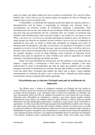13



países de origem, mas alguns acabam por ficar nos países de acolhimento. Nas zonas de Lisboa,
Setúbal, Faro e Porto fixou-se um dos maiores grupos de imigrantes de leste em Portugal, que
ninguém sabe ao certo o seu número total.
        As dificuldades e os problemas dos imigrantes passam por alguns dos seguintes aspectos; o
desconhecimento total da língua; a incapacidade de interacção com estruturas locais e
governamentais em processos variados de acolhimento, integração e humanitários; obter
autorização para ficar no país mais tempo do que inicialmente tinham previsto; obter autorização
para fazer algo que presentemente não lhe é permitido fazer, por exemplo, ter permissão para
trabalhar; trazer familiares para o país, como por exemplo, o seu marido ou a sua esposa; os seus
filhos; o seu noivo ou a sua noiva; ser recusada autorização de entrada no país a um familiar ou
amigo quando este chega de um aeroporto ou porto marítimo; estar em risco de ser deportado ou
deportada do nosso país; ser detido ou detida pelas autoridades de imigração num centro de
detenção; pedir um passaporte e não saber se tem direito a um passaporte de Portugal ou a outro
passaporte; se já está a viver em Portugal, mas quer viajar por exemplo, para ir de férias, saber se os
deixarão voltar a entrar em Portugal; saber se tem direito a serviços do estado ou a pedir benefícios,
por exemplo, educação; serviços de saúde; habitação social; benefícios da Segurança Social;
benefício para ajuda do pagamento da renda; benefício para ajuda do pagamento do imposto
camarário e não poderem participar nas eleições nacionais.
        Muitas vezes pela dificuldade de comunicarem, por não conherem a nossa língua nem nós
próprios a lingua deles, a comunicação é muito fraca e dificultosa, chegando a não terem
conhecimentos de quais os procedimentos que terão de seguir para poderem pedir ao estado
portugues autorização de permanência em território nacional, para residência ou para trabalharem.
Como não sabem falar o Português logo também não sabem onde se dirigir, a quais entidades
governamentais ou instituições de apoio, a que se devem dirigir. Acabando por perder qualquer
esclarecimento, deixam-se apanhar pelas máfias organizadas.

      Os problemas que se colocam a Portugal como país de acolhimento de
                                 imigrantes

        Nos últimos anos, o número de imigrantes residentes em Portugal não tem parado de
crescer. Primeiro através do crescimento de numerosas comunidades de cidadãos oriundos de países
de língua oficial portuguesa, e que constituem ainda a maioria dos imigrantes em Portugal, mas
mais recentemente através do fluxo de cidadãos provenientes de vários países do Leste europeu.
Motivadas pelas dificuldades de subsistência e pobreza a que foram sujeitas grandes camadas
populacionais nesses países, mas também razões de ordem histórica e cultural, ainda que grande
parte possui elevadas qualificações profissionais e académicas, nesses países recém convertidos ao
capitalismo. As razões da escolha de Portugal por parte destes trabalhadores também serão diversas.
Em alguns casos, porventura, terá sido uma escolha voluntária. Porém, em muitos casos, a escolha
do nosso país poderá ter sido determinada por máfias que por redes de imigração ilegal, colocam os
trabalhadores em países estrangeiros, que controlando-os os mantêm numa situação de dependência
e que exploram de forma criminosa a sua situação de ilegalidade através de operações de chantagem
e de extorsão, atirando-os para a prostituição, para a droga, roubos entre outros actos ilícitos,


Fernando Sá                            Gestão de Redes         Para: CP Junho e Julho 2009
 