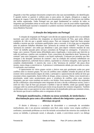 14



chegando a tirar-lhes qualquer documento comprovativo das suas nacionalidades e de identificação.
E quando muitos se querem ir embora para os peus países de origem, obrigam-os a pagar as
despesas de viagem. Como não têm dinheiro nem documentos, acabam por ficar presos nas malhas
das máfias organizadas. Então Portugal tem um papel fundamental no controlo de todos os
imigrantes que pretendam entrar no nosso país. Para não se dar o caso de essas máfias organizadas,
criarem destabilização nacional e usurparem os poderes nacionais instituídos pela representação da
nossa Bandeira Nacional.

                          A situação dos imigrantes em Portugal
        A situação da imigração em Portugal é sem dúvida um aspecto de grande relevo na realidade
nacional, quer pelo contributo dos imigrantes ao desenvolvimento do País, quer pelas difíceis
condições de vida em que a grande maioria passa. Para um imigrante ilegal não basta arranjar
trabalho e mostrar que tem excelentes qualificações para o executar. A lei exige que os imigrantes
antes de puderem trabalhar obtenham uma "promessa de contrato de trabalho". Na posse desta
"promessa de contrato", tem então que abandonar o país, para depois voltarem munidos de uma
"visto" de trabalho passado pelos serviços consulares de Portugal no estrangeiro. O processo é
longo, caro e penoso. Perante tantas dificuldades para a legalização, é neste ponto que intervém as
redes de mafiosas e patrões sem escrúpulos. Estes, conscientes da importância desta "promessa de
contrato" para estes imigrantes, iniciam a sua brutal exploração. Começam por prometer que lhes
arranjam a tão desejada "promessa de contrato", mas na condição dos mesmos trabalharem em
condições deploráveis, auferindo baixos salários, sujeitando-se a horários alargados, num regime de
completa clandestinidade. A maioria das vezes a dita "promessa de contrato" não passa disso
mesmo, nunca chega a concretizar-se. A promessa é continuamente adiada, por uma razão ou outra.
A exploração, essa continua.
        O aparecimento de vários grupos sociais e étnicos num país geralmente acaba por gerar
conflitos entre os mesmos grupos. No caso de conflitos entre cidadãos oriundos de países de leste
existem vários acontecimentos dignos de relato, o principal é o aparecimento de máfias de leste que
executam crimes organizados, fazem tráfico de drogas, armas e pessoas. Outras vezes incentivam a
prostituição, sendo outro acontecimento grave a existência de conflitos entre esses mesmos
imigrantes, que por vezes resultam em mortes e em feridos. Estes mesmos conflitos são originados
devido a diferenças e descriminações entre imigrantes de leste e devido a diferenças sociais, como o
estilo de vida o tipo de bens que possuem e também o tipo de trabalho, sendo que quando algum
consegue subir na carreira profissional gera muita inveja da parte dos restantes imigrantes. Também
as diferenças entre os que querem ter uma vida honesta são prejudicados pelos que cometem crimes,
são factores que levam a conflitos entre os emigrantes de leste.

    Principais manifestações, evidentes na nossa sociedade, de intolerância e
   discriminação para com a diversidade cultural dos imigrantes e para com a
                               diferença em geral.

       O direito à diferença e a aceitação da diversidade e a construção de sociedades
multiculturais, não é um processo automático nem fácil, antes muitas vezes origina conflitos e
confrontos, acarretando problemas ao nível da inclusão sociocultural das minorias nas condições de
acesso ao trabalho, à protecção social, à educação, à saúde, à convivência social e ao diálogo



Fernando Sá                           Gestão de Redes         Para: CP Junho e Julho 2009
 