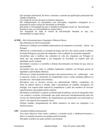 16



       d)A formação profissional, de forma a fomentar o aumento da qualificação profissional dos
       cidadãos imigrantes;
       e)A criação de serviços de apoio às famílias imigrantes;
       f)O estabelecimento de intercâmbios com associações congéneres estrangeiras ou a
       promoção de acções comuns de informação ou formação;
       g)O estudo e a investigação de casos e medidas de integração social e de discriminação
       baseada na raça, cor, nacionalidade ou origem étnica;
       h)A eliminação de todas as formas de discriminação baseadas na raça, cor,
       nacionalidade ou origem étnica.


ACIME - Alto Comissariado para a Imigração e Minorias Étnicas
    São atribuições do Alto-Comissariado:
    a)Promover o diálogo com entidades representativas de imigrantes ou minorias étnicas em
    Portugal;
    b)Promover o conhecimento e a aceitação da língua, das leis e dos valores morais e culturais
    da Nação Portuguesa, por parte dos imigrantes, como condições de uma plena integração;
    c)Contribuir para a melhoria das condições de vida dos imigrantes em Portugal, de
    modo que seja proporcionada a sua integração na sociedade, no respeito pela sua
    identidade social e cultural;
    d)Combater o racismo e a xenofobia e eliminar discriminações em função da raça, etnia ou
    nacionalidade;
    e)Contribuir para que todos os cidadãos legalmente residentes em Portugal gozem de
    dignidade e oportunidades idênticas;
    f)Promover o estudo da temática da inserção e das minorias étnicas, em colaboração com
    os parceiros sociais, as instituições de solidariedade social e outras entidades públicas ou
    privadas com intervenção neste domínio;
    g)Cooperar com os diversos serviços da Administração Pública, competentes em
    razão da matéria relativa à entrada, saída e permanência de cidadãos estrangeiros em
    Portugal, com respeito pelas respectivas competências e pelas dos membros do Governo
    especificamente encarregados destas matérias;
    h)Colaborar na definição e cooperar na dinamização de políticas activas de integração social
    e de combate à exclusão, estimulando uma acção transversal interdepartamental junto dos
    serviços da Administração Pública, dos departamentos governamentais com intervenção no
    sector e, em especial, das autarquias locais;
    i)Propor medidas, designadamente de índole normativa, de apoio aos imigrantes e às
    minorias étnicas.

AMI – Assistência Médica Internacional
      Tem como objectivos lutar contra a pobreza, a exclusão social, o subdesenvolvimento, a
      fome e as sequelas da guerra, em qualquer parte do mundo.
      São quatro os pilares nos quais assenta a sua actuação:


Fernando Sá                         Gestão de Redes        Para: CP Junho e Julho 2009
 