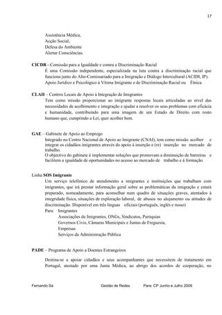 17



       Assistência Médica,
       Acção Social,
       Defesa do Ambiente
       Alertar Consciências.

CICDR - Comissão para a Igualdade e contra a Discriminação Racial
     É uma Comissão independente, especializada na luta contra a discriminação racial que
     funciona junto do Alto-Comissariado para a Imigração e Diálogo Intercultural (ACIDI, IP).
     Apoio Jurídico e Psicológico à Vítima Imigrante e de Discriminação Racial ou Étnica

CLAII – Centros Locais de Apoio à Integração de Imigrantes
     Tem como missão proporcionar ao imigrante respostas locais articuladas ao nível das
     necessidades de acolhimento e integração e ajudar a resolver os seus problemas com eficácia
     e humanidade, contribuindo para uma imagem de um Estado de Direito com rosto
     humano que, cumprindo a Lei, quer acolher bem.


GAE – Gabinete de Apoio ao Emprego
     Integrado no Centro Nacional de Apoio ao Imigrante (CNAI), tem como missão acolher e
     integrar os cidadãos imigrantes através do apoio à inserção e (re) inserção no mercado de
     trabalho.
     O objectivo do gabinete é implementar soluções que promovam a diminuição de barreiras e
     facilitem a igualdade de oportunidades no acesso ao mercado de trabalho e à formação.


Linha SOS Imigrante
       Um serviço telefónico de atendimento a imigrantes e instituições que trabalham com
       imigrantes, que irá prestar informação geral sobre as problemáticas da imigração e estará
       preparado, nomeadamente, para aconselhar num quadro de situações graves, atentados à
       integridade física, situações de exploração laboral, de abusos no alojamento ou atitudes de
       discriminação. Disponível em três línguas oficiais (português, inglês e russo)
       Para: Imigrantes
               Associações de Imigrantes, ONGs, Sindicatos, Paróquias
               Governos Civis, Câmaras Municipais e Juntas de Freguesia,
               Empresas
               Serviços da Administração Pública


PADE – Programa de Apoio a Doentes Estrangeiros

       Destina-se a apoiar cidadãos e seus acompanhantes que necessitem de tratamento em
       Portugal, atestado por uma Junta Médica, ao abrigo dos acordos de cooperação, no



Fernando Sá                          Gestão de Redes        Para: CP Junho e Julho 2009
 