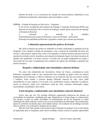18



       domínio da saúde, e ou se encontrem em situação de extrema pobreza, debatendo-se com
       problemas de alojamento, alimentação, apoio psicológico e social.


UNIVIA – Unidade de Inserção na Vida Activa – Emigrante
     É um serviço reconhecido pelo Instituto de Emprego e Formação Profissional (IEFP), que
     funciona em articulação com os Centros de Emprego, visando apoiar na procura de emprego
     e formação profissional.
     A            colocação           no            mercado            de            trabalho;
     Encaminhamento para acções de formação e cursos de formação profissional;
     Promoção da mobilidade profissional e geográfica, sempre que a mesma seja desejada.

                   A dimensão supranacional dos poderes do Estado
        São várias as funções que podem ser atribuídas ao Estado, respeitandes à regulação da lei da
Imigração. Com a própria evolução da umanidade e com o aumento da mobilidade dos bens, dos
serviços, e das pessoas, surgem áreas, como a da imigração, os direitos humanos que provocam um
aumento da exclusão social e de pobreza, provenientes da imigração ilegal e da criação de postos de
trabalho não qualificado e de fracos recursos. O Estado tem um papel fundamental na criação e
observação das leis, para o cumprimento das condições de respeito das liberdades e garantias dos
direitos humanos.

              Respeito e solidariedade entre identidades culturais distintas
       Tal como está estabelecido por documentos oficiais da Unesco, consideram-se assim
definições consagradas todas as que caracterizam uma sociedade ou grupo social nos direitos
fundamentais do ser humano e o direito à diferença, no seu modo de vida, dos seus valores, crenças
e tradições. Neste sentido o conceito abrange diferentes aspectos da vida, como sendo
nomeadamente no que respeita à cor da pele, sexo, preferências sexuais, espitiruais ou políticas,
morais ou afectivas, estado civil, intelectuais, modo de vestir, costumes, alimentação, língua,
nacionalidade, mentalidades, entre outras.

       Existe Respeito e solidariedade entre identidades culturais distintas?
        Existe, acho que sim. Por exemplo diferentes organizações defensoras dos direitos ou
comunidades de imigrantes, espalhadas pelo país. Organizam-se e fazem chegar ao conhecimento
dos mesmos, eventos ou outras actividades de comemorações do dia do imigrante ou outras
celebrações de índole cultural e social e com as novas tecnologias da informação e da comunicação,
apesar de constituir um desafio para a diversidade cultural, cria condições de um diálogo renovado
entre as culturas e as civilizações à distância de um clique.
        Mas por outro lado quando existem prazos para a obtenção de qualquer visto ou documento
de legalização para os imigrantes, junto dessas entidades oficiais, juntam-se grandes aglomerados



Fernando Sá                           Gestão de Redes         Para: CP Junho e Julho 2009
 