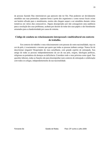 19



de pessoas fazendo filas intermináveis que parecem não ter fim. Para poderem ser devidamente
atendidos nas suas pretensões, esperam horas à porta dos organismos e como nesses locais existe
um horário afixado para o atendimento, muitos não chegam sequer a ser atendidos durante várias
tentativas em vários dias consecutivos. Alguns desesperados por não conseguirem uma audiência
para a resolução dos seus problemas, acabam por desistir de tratar dos seus papéis e são literalmente
arrastados para a clandestinidade por causa do sistema.


 Código de conduta no relacionamento interpessoal e multicultural em contexto
                                de trabalho.
        Em contexto de trabalho o meu relacionamento com pessoas de outra nacionalidade, raça ou
cor da pele, é exactamente o mesmo que quero que todas as pessoas tenham comigo. Nunca fui de
descriminar ninguém! Respeitador do meu semelhante, com grande espirito de entreajuda. Sou
amigo de todas as pessoas independentemente da cor da sua pele, origem, ideologias políticas,
religiosas ou portadores de doenças ou deficiência. Considero todo o meu próximo como igual. Nas
questões laborais, todas as funções são para desempenhar num contexto de entreajuda e colaboração
com todos os colegas, independentemente da sua nacionalidade.




Fernando Sá                           Gestão de Redes         Para: CP Junho e Julho 2009
 