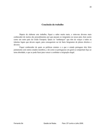 20




                                  Conclusão do trabalho



       Depois de elaborar este trabalho, fiquei a saber muito mais, e sinto-me deveras mais
conhecedor de muitos dos procedimentos por que passam os imigrantes no nosso país, bem assim
como em outro país da União Europeia. Quais os “embaraços” que têm de vençer e todos os
trâmites legais que devem seguir, para conseguirem ser de facto Imigrantes de plenos direitos e
deveres.
       Fiquei conhecedor de quais as políticas estatais e o que o estado portugues têm feito
juntamente com outros estados membros, e de como os portugueses em geral se comportam façe ao
tema abordado, o que se pode fazer para vencer e combater a imigração elegal.




Fernando Sá                         Gestão de Redes        Para: CP Junho e Julho 2009
 