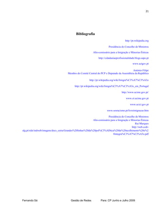21




                                               Bibliografia
                                                                                            http://pt.wikipedia.org

                                                                            Presidência do Concelho de Ministros

                                                              Alto-comissário para a Imigração e Minorias Étnicas

                                                                   http://cidadaniaeprofissionalidade.blogs.sapo.pt

                                                                                                   www.actgov.pt

                                                                                               António Filipe
                                        Membro do Comité Central do PCP e Deputado da Assembleia da República

                                                           http://pt.wikipedia.org/wiki/Imigra%C3%A7%C3%A3o

                                              http://pt.wikipedia.org/wiki/Imigra%C3%A7%C3%A3o_em_Portugal

                                                                                         http://www.acime.gov.pt/

                                                                                             www.oi.acime.gov.pt

                                                                                                 www.acici.gov.pt

                                                                           www.sosracismo.pt/livroimigracao.htm

                                                                          Presidência do Concelho de Ministros
                                                            Alto-comissário para a Imigração e Minorias Étnicas
                                                                                                   Rui Marques
                                                                                                http://web.ccdr-
alg.pt/sids/indweb/imagens/docs_extra/Grandes%20linhas%20da%20pol%C3%ADtica%20de%20acolhimento%20e%2
                                                                              0integra%C3%A7%C3%A3o.pdf




Fernando Sá                                Gestão de Redes           Para: CP Junho e Julho 2009
 
