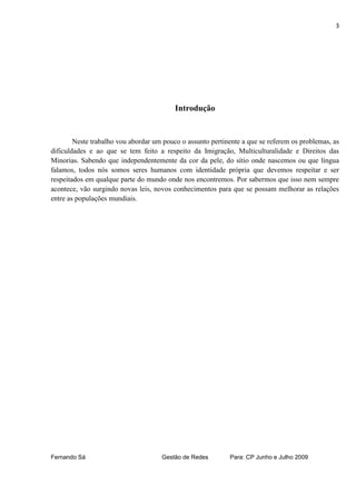 3




                                          Introdução


        Neste trabalho vou abordar um pouco o assunto pertinente a que se referem os problemas, as
dificuldades e ao que se tem feito a respeito da Imigração, Multiculturalidade e Direitos das
Minorias. Sabendo que independentemente da cor da pele, do sítio onde nascemos ou que língua
falamos, todos nós somos seres humanos com identidade própria que devemos respeitar e ser
respeitados em qualque parte do mundo onde nos encontremos. Por sabermos que isso nem sempre
acontece, vão surgindo novas leis, novos conhecimentos para que se possam melhorar as relações
entre as populações mundiais.




Fernando Sá                          Gestão de Redes        Para: CP Junho e Julho 2009
 