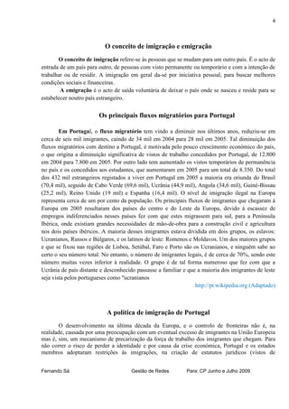 4



                          O conceito de imigração e emigração
       O conceito de imigração refere-se às pessoas que se mudam para um outro país. É o acto de
entrada de um país para outro, de pessoas com visto permanente ou temporário e com a intenção de
trabalhar ou de residir. A imigração em geral da-sé por iniciativa pessoal, para buscar melhores
condições sociais e financeiras.
        A emigração é o acto de saída voluntária de deixar o país onde se nasceu e reside para se
estabelecer noutro país estrangeiro.


                        Os principais fluxos migratórios para Portugal

        Em Portugal, o fluxo migratório tem vindo a diminuir nos últimos anos, reduziu-se em
cerca de seis mil imigrantes, caindo de 34 mil em 2004 para 28 mil em 2005. Tal diminuição dos
fluxos migratórios com destino a Portugal, é motivada pelo pouco crescimento económico do país,
o que origina a diminuição significativa de vistos de trabalho concedidos por Portugal, de 12.800
em 2004 para 7.800 em 2005. Por outro lado tem aumentado os vistos temporários de permanência
no país e os concedidos aos estudantes, que aumentaram em 2005 para um total de 8.350. Do total
dos 432 mil estrangeiros registados a viver em Portugal em 2005 a maioria era oriunda do Brasil
(70,4 mil), seguido de Cabo Verde (69,6 mil), Ucrânia (44,9 mil), Angola (34,6 mil), Guiné-Bissau
(25,2 mil), Reino Unido (19 mil) e Espanha (16,4 mil). O nível de imigração ilegal na Europa
representa cerca de um por cento da população. Os principais fluxos de imigrantes que chegaram à
Europa em 2005 resultaram dos países do centro e do Leste da Europa, devido à escassez de
empregos indiferenciados nesses países fez com que estes migrassem para sul, para a Península
Ibérica, onde existiam grandes necessidades de mão-de-obra para a construção civil e agricultura
nos dois países ibéricos. A maioria desses imigrantes estava dividida em dois grupos, os eslavos:
Ucranianos, Russos e Búlgaros, e os latinos de leste: Romenos e Moldavos. Um dos maiores grupos
e que se fixou nas regiões de Lisboa, Setúbal, Faro e Porto são os Ucranianos, e ninguém sabe ao
certo o seu número total. No entanto, o número de imigrantes legais, é de cerca de 70%, sendo este
número muitas vezes inferior à realidade. O grupo é de tal forma numeroso que fez com que a
Ucrânia de país distante e desconhecido passasse a familiar e que a maioria dos imigrantes de leste
seja vista pelos portugueses como "ucranianos
                                                                 http://pt.wikipedia.org (Adaptado)



                           A política de imigração de Portugal
       O desenvolvimento na última década da Europa, e o controlo de fronteiras não é, na
realidade, causada por uma preocupação com um eventual excesso de imigrantes na União Europeia
mas é, sim, um mecanismo de precarização da força de trabalho dos imigrantes que chegam. Para
não correr o risco de perder a identidade e por causa da crise económica, Portugal e os estados
membros adoptaram restrições às imigrações, na criação de estatutos jurídicos (vistos de


Fernando Sá                           Gestão de Redes        Para: CP Junho e Julho 2009
 