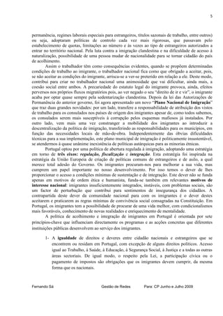 5



permanência, regimes laborais especiais para estrangeiros, títulos sazonais de trabalho, entre outros)
ou seja, adoptaram políticas de controlo cada vez mais rigorosas, que passavam pelo
estabelecimento de quotas, limitações ao número e às vezes ao tipo de estrangeiros autorizados a
entrar no território nacional. Pela luta contra a imigração clandestina e na dificuldade de acesso à
naturalização, possibilidade de uma pessoa mudar de nacionalidade para se tornar cidadão do país
de acolhimento.
        Assim o trabalhador têm como consequências evidentes, quando se propõem determinadas
condições de trabalho ao imigrante, o trabalhador nacional fica como que obrigado a aceitar, pois,
se não aceitar as condições do imigrante, arrisca-se a ver-se preterido em relação a ele. Deste modo,
contribui para criar no trabalhador nacional uma animosidade que vai dificultar, ainda mais, a
coesão social entre ambos. A precariedade do estatuto legal do imigrante provoca, ainda, efeitos
perversos nos próprios fluxos migratórios pois, ao ver negado o seu “direito de ir e vir”, o imigrante
acaba por optar quase sempre pela sedentarização clandestina. Depois da lei das Autorizações de
Permanência do anterior governo, foi agora apresentado um novo “Plano Nacional de Imigração”
que traz duas grandes novidades: por um lado, transfere a responsabilidade de atribuição dos vistos
de trabalho para os consulados nos países de origem dos imigrantes apesar de, como todos sabemos,
os consulados serem mais susceptíveis à corrupção pelos esquemas mafiosos já instalados. Por
outro lado, vem mais uma vez constranger a mobilidade dos imigrantes ao introduzir a
descentralização da política de imigração, transferindo as responsabilidades para os municípios, em
função das necessidades locais de mão-de-obra. Independentemente das óbvias dificuldades
técnicas para a sua implementação, este plano municipal de imigração é politicamente insustentável,
se atendermos à quase unânime inexistência de políticas autárquicas para as minorias étnicas.
        Portugal optou por uma política de abertura regulada à imigração, adoptando uma estratégia
em torno de três eixos: regulação, fiscalização e integração. Esta estratégia foi inspirada na
estratégia da União Europeia de criação de políticas comuns de estrangeiros e de asilo, a qual
merece total adesão do Governo. Os imigrantes procuram-nos para melhorar a sua vida, mas
cumprem um papel importante no nosso desenvolvimento. Por isso temos o dever de lhes
proporcionar o acesso a condições mínimas de sustentação e de integração. Este dever não se funda
apenas em motivos de ordem ética e humanista, funda-se também em relevantes motivos de
interesse nacional: imigrantes insuficientemente integrados, instáveis, com problemas sociais, são
um factor de perturbação que contribui para sentimentos de insegurança dos cidadãos. A
contrapartida deste dever da comunidade nacional para com os imigrantes é o dever destes
aceitarem e praticarem as regras mínimas de convivência social consagradas na Constituição. Em
Portugal, os imigrantes tem a possibilidade de procurar de uma vida melhor, com condicionalismos
mais favoráveis, conhecimento de novas realidades e enriquecimento de mentalidade.
        A política de acolhimento e integração de imigrantes em Portugal é orientada por sete
princípios-chave que influenciam directamente os programas e as acções concretas que diferentes
instituições públicas desenvolvem ao serviço dos imigrantes.

       1- A igualdade de direitos e deveres entre cidadão nacionais e estrangeiros que se
          encontrem ou residam em Portugal, com excepção de alguns direitos políticos. Acesso
          igual ao Trabalho, à Saúde, à Educação, à Segurança Social, à Justiça e a todas as outras
          áreas sectoriais. De igual modo, o respeito pela Lei, a participação cívica ou o
          pagamento de impostos são obrigações que os imigrantes devem cumprir, da mesma
          forma que os nacionais.



Fernando Sá                            Gestão de Redes         Para: CP Junho e Julho 2009
 