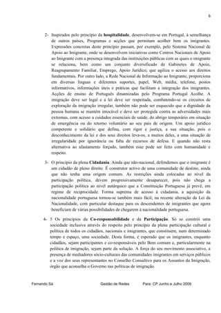 6



      2- Inspirados pelo princípio da hospitalidade, desenvolvem-se em Portugal, à semelhança
         de outros países, Programas e acções que permitam acolher bem os imigrantes.
         Expressões concretas deste princípio passam, por exemplo, pelo Sistema Nacional de
         Apoio ao Imigrante, onde se desenvolvem iniciativas como Centros Nacionais de Apoio
         ao Imigrante com a presença integrada das instituições públicas com as quais o imigrante
         se relaciona, bem como um conjunto diversificado de Gabinetes de Apoio,
         Reagrupamento Familiar, Emprego, Apoio Jurídico, que agiliza o acesso aos direitos
         fundamentais. Por outro lado, a Rede Nacional de Informação ao Imigrante, proporciona
         em diversas línguas e diferentes suportes, papel, Web, média, telefone, postos
         informativos, informações úteis e práticas que facilitam a integração dos imigrantes.
         Acções de ensino de Português dinamizadas pelo Programa Portugal Acolhe. A
         imigração deve ser legal e a lei deve ser respeitada, combatendo-se os circuitos de
         exploração da imigração irregular, também não pode ser esquecido que a dignidade da
         pessoa humana se mantém intocável e deve ser protegida contra as adversidades mais
         extremas, com acesso a cuidados essenciais de saúde, do abrigo temporário em situação
         de emergência ou do retorno voluntário ao seu país de origem. Um apoio jurídico
         competente e solidário que defina, com rigor e justiça, a sua situação, pois o
         desconhecimento da lei e dos seus direitos leva-os, a muitos deles, a uma situação de
         irregularidade por ignorância ou falta de recursos de defesa. E quando não resta
         alternativa ao afastamento forçado, também esse pode ser feito com humanidade e
         respeito.

      3- O princípio da plena Cidadania. Ainda que não-nacional, defendemos que o imigrante é
         um cidadão de pleno direito. É construtor activo de uma comunidade de destino, ainda
         que não tenha uma origem comum. As restrições ainda colocadas ao nível da
         participação política, devem progressivamente desaparecer, pois não chega a
         participação política ao nível autárquico que a Constituição Portuguesa já prevê, em
         regime de reciprocidade. Forma suprema de acesso à cidadania, a aquisição da
         nacionalidade portuguesa tornou-se também mais fácil, na recente alteração da Lei da
         Nacionalidade, com particular destaque para os descendentes de imigrantes que agora
         beneficiam de várias possibilidades de chegarem à nacionalidade portuguesa.

      4- 5 Os princípios da Co-responsabilidade e da Participação. Só se constrói uma
         sociedade inclusiva através do respeito pelo princípio da plena participação cultural e
         política de todos os cidadãos, nacionais e imigrantes, que constituem, num determinado
         tempo e espaço, uma sociedade. Desta forma, é esperado que os imigrantes, enquanto
         cidadãos, sejam participantes e co-responsáveis pelo Bem comum e, particularmente na
         política de imigração, sejam parte da solução. A força do seu movimento associativo, a
         presença de mediadores sócio-culturais das comunidades imigrantes em serviços públicos
         e a voz dos seus representantes no Conselho Consultivo para os Assuntos da Imigração,
         órgão que aconselha o Governo nas políticas de imigração.


Fernando Sá                         Gestão de Redes        Para: CP Junho e Julho 2009
 