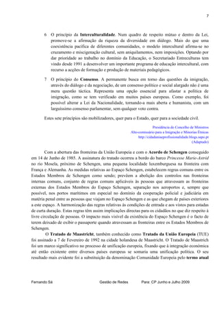 7



       6   O princípio da Interculturalidade. Num quadro de respeito mútuo e dentro da Lei,
           promove-se a afirmação da riqueza da diversidade em diálogo. Mais do que uma
           coexistência pacífica de diferentes comunidades, o modelo intercultural afirma-se no
           cruzamento e miscigenação cultural, sem aniquilamentos, nem imposições. Optando por
           dar prioridade ao trabalho no domínio da Educação, o Secretariado Entreculturas tem
           vindo desde 1991 a desenvolver um importante programa de educação intercultural, com
           recurso a acções de formação e produção de materiais pedagógicos.

       7   O princípio do Consenso. A permanente busca em torno das questões da imigração,
           através do diálogo e da negociação, de um consenso político e social alargado não é uma
           mera questão táctica. Representa uma opção essencial para afastar a política de
           imigração, como se tem verificado em muitos países europeus. Como exemplo, foi
           possível alterar a Lei da Nacionalidade, tornando-a mais aberta e humanista, com um
           larguíssimo consenso parlamentar, sem qualquer voto contra.

       Estes sete princípios são mobilizadores, quer para o Estado, quer para a sociedade civil.

                                                                        Presidência do Concelho de Ministros
                                                        Alto-comissário para a Imigração e Minorias Étnicas
                                                             http://cidadaniaeprofissionalidade.blogs.sapo.pt
                                                                                                  (Adaptado)

        Com a abertura das fronteiras da União Europeia e com o Acordo de Schengen conseguido
em 14 de Junho de 1985. A assinatura do tratado ocorreu a bordo do barco Princesse Marie-Astrid
no rio Mosela, próximo de Schengen, uma pequena localidade luxemburguesa na fronteira com
França e Alemanha. As medidas relativas ao Espaço Schengen, estabelecem regras comuns entre os
Estados Membros de Schengen como sendo; prevêem a abolição dos controlos nas fronteiras
internas comuns, conjunto de regras comuns aplicáveis às pessoas que atravessam as fronteiras
externas dos Estados Membros do Espaço Schengen, separação nos aeroportos e, sempre que
possível, nos portos marítimos em especial no domínio da cooperação policial e judiciária em
matéria penal entre as pessoas que viajam no Espaço Schengen e as que chegam de países exteriores
a este espaço. A harmonização das regras relativas às condições de entrada e aos vistos para estadas
de curta duração. Estas regras têm assim implicações directas para os cidadãos no que diz respeito à
livre circulação de pessoas. O impacto mais visível da existência do Espaço Schengen é o facto de
terem deixado de exibir o passaporte quando atravessam as fronteiras entre os Estados Membros de
Schengen.
         O Tratado de Maastricht, também conhecido como Tratado da União Europeia (TUE)
foi assinado a 7 de Fevereiro de 1992 na cidade holandesa de Maastricht. O Tratado de Maastrich
foi um marco significativo no processo de unificação europeia, fixando que à integração económica
até então existente entre diversos países europeus se somaria uma unificação política. O seu
resultado mais evidente foi a substituição da denominação Comunidade Europeia pelo termo atual




Fernando Sá                           Gestão de Redes          Para: CP Junho e Julho 2009
 