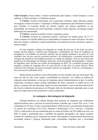 8



União Europeia. Foram criados 3 critérios estabelecidos pelo tratado; a União Europeia e o meio
ambiente, a União monetária e a Cidadania europeia.
        1º Critério: Assuntos relacionados com a agricultura, ambiente, saúde, educação, energia,
investigação e desenvolvimento. A legislação é adotada conjuntamente pelo Parlamento Europeu e
pelo Conselho. O Conselho decide por maioria simples, por maioria qualificada ou por
unanimidade. Em assuntos tais como fiscalidade, a indústria, fundos regionais, investigação exigem
deliberação por unanimidade.
        2º Critério: Assuntos de política externa e segurança comum.
        3º Critério: Assuntos de cooperação policial e judiciária em matéria penal. No 2º e 3º
critério compete ao Conselho deliberar por unanimidade em matérias de maior relevância. Na maior
parte dos assuntos é suficiente a maioria qualificada e em matérias de menor relevância é apenas a
maioria simples.

        No meu entender a política de imigração em virtude da crise que se faz sentir em toda a
Europa, deveria obdecer a critérios mais abranjentes e eliminatórios de vistos de residência, de
permanência e de trabalho em território nacional. Isto de maneira nenhuma é do ponto de vista
xenófobo, mas sim por causa da economia nacional e da Globalização, a economia nacional não
consegue dar resposta às necessidades nacionais, na criação de empregos. Uma vez que temos uma
grande taxa de desemprego em Portugal, onde entre recem-licenciados, desempregados e milhares
de imigrantes estão inscritos nos Centos de Desemprego do IEFP. Se a economia nacional gerar
emprego a política de imigração deve ser mais flexível, se não deve ser menos flexível. Neste
cenário de crise Portugal, tem pouca coisa para oferecer aos imigrantes. A não ser o desemprego, a
rua e até casos de exploração social.

        Relativamente às políticas acima referenciadas em meu entender acho que funcionam! Mas
como em tudo na vida, existe sempre a possibilidade de contornar a lei. Embora as politicas de
imigração sejam destinadas a evitar que os imigrantes entrem clandestinamente no país. As máfias
organizadas conseguem sempre arranjar subterfúgios de modo a passarem as malhas da lei e da
justiça, e enquanto não são detectados. Depois de serem detectados se através da observância da lei,
não tiverem condições de permanecer em Portugal, então são devidamente repatriados para os seus
países de origem através dos mecanismos e canais competentes.

                       As vantagens e desvantagens da imigração
        Portugal beneficiou nas últimas décadas desta presença de imigrantes que contribuíram
significativamente para o processo de desenvolvimento acelerado que o nosso País viveu. A sua
contribuição de 5% para o Valor Acrescentado Bruto (VAB) nacional, com particular destaque para
os sectores da Construção Civil (15%); Hotelaria e Restauração (11%) e Serviços e Empresas
(10%); o saldo positivo da sua contribuição para as contas do Estado é de 243 milhões de euros, em
2002 ou ainda a contribuição para o equilíbrio da pirâmide demográfica, são alguns exemplos
evidentes do contributo que os imigrantes nos trazem. Mas também o enriquecimento decorrente da
diversidade cultural e religiosa introduzida pelas comunidades imigrantes pois a diversidade


Fernando Sá                           Gestão de Redes         Para: CP Junho e Julho 2009
 