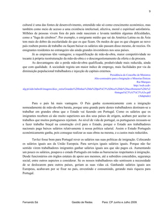 9



cultural é uma das fontes de desenvolvimento, entendido não só como crescimento económico, mas
também como meio de acesso a uma existência intelectual, afectiva, moral e espiritual satisfatória.
Milhões de pessoas vivem fora do país onde nasceram e levanta também algumas dificuldades,
como a "fuga de cérebros". Por exemplo, o emigrante médio que sai da América Latina ou da Ásia
tem mais do dobro da escolaridade do que os que ficam. Os medos de que os que chegam ao novo
país roubem postos de trabalho ou façam baixar os salários não passam disso mesmo, de receios. Os
emigrantes residentes no estrangeiro são ainda grandes investidores nos seus países.
        Já as empresas têm vantagens; a requalificação de mão-de-obra, maior competitividade no
tocante à própria reestruturação da mão-de-obra e o descongestionamento da oferta e da procura.
        As desvantagens são a perda mão-de-obra qualificada, produtividade mais reduzida, ainda
que com qualidade. A sociedade regista um maior índice de emprego, mais facilidades por via da
diminuição populacional trabalhadora e injecção de capitais externos.
                                                                          Presidência do Concelho de Ministros
                                                            Alto-comissário para a Imigração e Minorias Étnicas
                                                                                                   Rui Marques
                                                                                                http://web.ccdr-
alg.pt/sids/indweb/imagens/docs_extra/Grandes%20linhas%20da%20pol%C3%ADtica%20de%20acolhimento%20e%2
                                                                              0integra%C3%A7%C3%A3o.pdf
                                                                                                     (Adaptado)

       Para o país há mais vantagens. O País ganha economicamente com a imigração
nomeadamente de mão-de-obra barata, porque uma grande parte destes trabalhadores destinam-se a
trabalhar em grandes obras que o Estado vai fazendo em Portugal. Como os salários que os
imigrantes recebem cá são muito superiores aos dos seus países de origem, acabam por aceitar os
trabalhos que muitos portugueses rejeitam. Ao nivel de vida de portugal, os portugueses recusam-se
a fazer trabalho braçal na construção civil para o Estado, porque o Estado aos trabalhadores
nacionais paga baixos salários relativamente à nossa politica salarial. Assim o Estado Português
económicamente ganha, pois consegue realizar as suas obras na mesma, e a custos mais reduzidos.

        Tavlez fosse bom para Portugal rever os salários nas suas políticas de imigração. Colocando
os salários iguais aos da União Europeia. Para serviços iguais salários iguais. Porque não faz
sentido virem trabalhadores imigrantes ganhar salários iguais aos que são pagos cá. Aumentando
um pouco os salários, poupava o estado Português em todas as burocracias respeitantes à imigração.
Desde funcionários em órgãos estatais de apoio aos mesmos, até a subsídios concedidos, segurança
social, entre outros aspectos a considerar. Se os nossos trabalhadores não sentissem a necessidade
de se deslocarem para outros países, geriam as suas vidas cá. Ganhando salários iguais aos
Europeus, acabavam por se fixar no país, envestindo e consumindo, gerando mais riqueza para
Portugal.




Fernando Sá                                Gestão de Redes           Para: CP Junho e Julho 2009
 