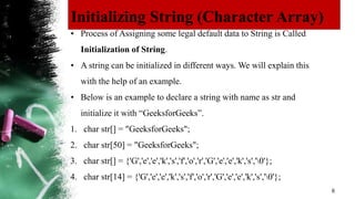 Initializing String (Character Array)
6
• Process of Assigning some legal default data to String is Called
Initialization of String.
• A string can be initialized in different ways. We will explain this
with the help of an example.
• Below is an example to declare a string with name as str and
initialize it with “GeeksforGeeks”.
1. char str[] = "GeeksforGeeks";
2. char str[50] = "GeeksforGeeks";
3. char str[] = {'G','e','e','k','s','f','o','r','G','e','e','k','s','0'};
4. char str[14] = {'G','e','e','k','s','f','o','r','G','e','e','k','s','0'};
 